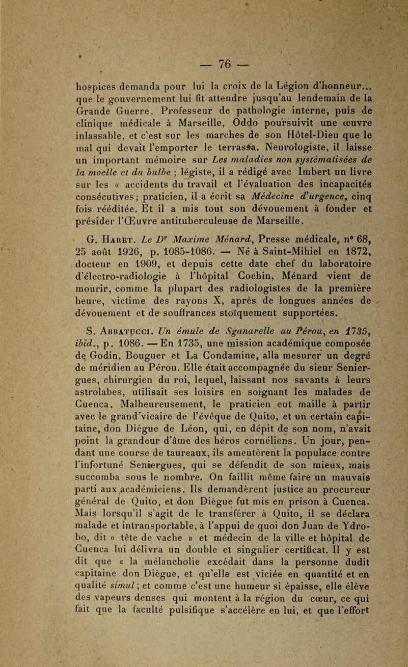 hospices demanda pour lui la croix de la Legion d’honneur.., que le gouverneraent lui fit attendre jusqu’au lenderaain de la Grande Guerre. Professeur de pathologie interne, puis de clinique medicale a Marseille, Oddo poursuivit une oeuvre inlassable, et c’est sur les marches de son Hotel-Dieu que le mal qui devait I’emporter le terras^a. Neurologiste, il laisse un important memoire sur Les maladies non systematisees de la moelle et da bulhe ; legiste, il a redige avec Imbert un livre sur les « accidents du travail et revaluation des incapacites consecutives; praticien, il a ecrit sa Medecine d'^urgence, cinq fois reeditee. Et il a mis tout son devouement a fonder et presider I’CEuvre antiluberculeuse de Marseille. G. Haret. Le Z)'’ Maxime Menard^ Presse medicale, n® 68, 25 aout 1926, p. 1085-1086. — Ne a Saint-Mihiel en 1872, docteur en 1909, et depuis cette date chef du laboratoire d’electro-radiologie a I’hopital Cochin, Menard vient de mourir, comme la plupart des radiologistes de la premiere heure, victime des rayons X, apres de longues annees de devouement et de souffrances stoiquement supportees. S. Abbatucci. Un emule de Sganarelle au Perou^ en 1735, ibid., p. 1086. — En 1735, une mission academique composee de Godin, Bouguer et La Gondamine, alia mesurer un degre de meridien au Perou. Elle etait accompagnee du sieur Senier- gues, chirurgien du roi, lequel, laissant nos savants a leurs astrolabes, utilisait ses loisirs en soignant les malades de Cuenca. Malheureusement, le praticien eut maille a partir avec le grand’vicaire de I’eveque de Quito, et un certain capi- taine, don Diegue de Leon, qui, en depit de son nom, n’avait point la grandeur d’ame des heros corneliens. Un jour, pen¬ dant une course de taureaux, ils ameuterent la populace centre I’infortune Seniergues_, qui se defendit de son mieux, mais succomba sous le nombre. On faillit m6me faire un mauvais parti aux ,academiciens. Ils demanderent justice au procureur general de Quito, et don Diegue fut mis en prison a Cuenca. Mais lorsqu’il s’agit de le transferer a Quito, il se declara malade et intransportable, a I’appui de quoi don Juan de Ydro- bo, dit « tete de vache » et medecin de la ville et hopital de Cuenca lui delivra un double et singulier certificat. Il y est dit que a la melancholie excedait dans la personne dudit capitaine don Diegue, et qu’elle est viciee en quantite et en qualite siniul; et comme e’est une humeur si epaisse, elle eleve des vapeurs denses qui montent a la region du coeur, ce qui fait que la faculte pulsifique s’accelere en lui, et que I’efFort