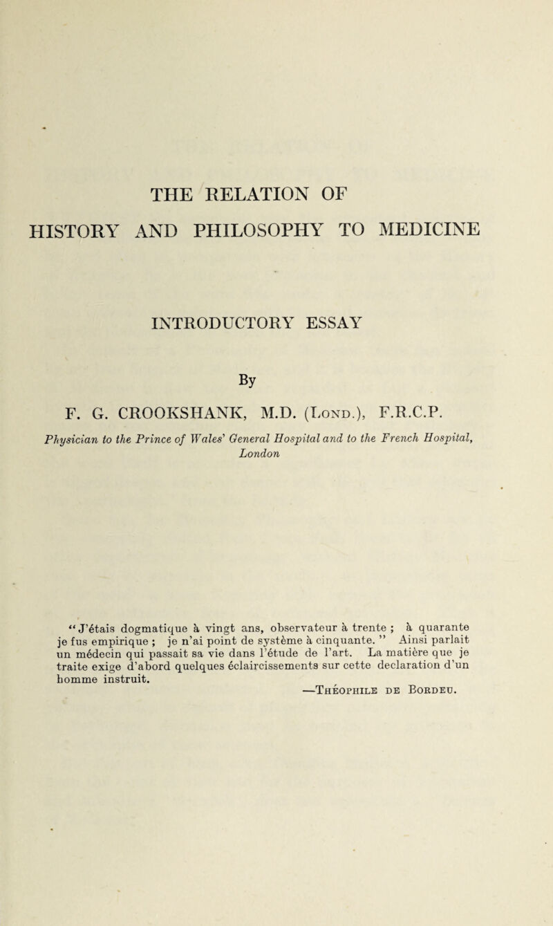 HISTORY AND PHILOSOPHY TO MEDICINE INTRODUCTORY ESSAY By F. G. CROOKSHANK, M.D. (Lond ), F.R.C.P. Physician to the Prince of Wales’’ General Hospital and to the French Hospital, London “ J’6tais dogmatique a vingt ans, observateur a trente ; a quarante je fus empirique ; je n’ai point de syst^me a cinquante. ” Ainsi parlait un medecin qui passait sa vie dans I’etude de Tart. La matiere que je traite exige d’abord quelques eclaircissements sur cette declaration d’un bomme instruit. —Theophile de Border.