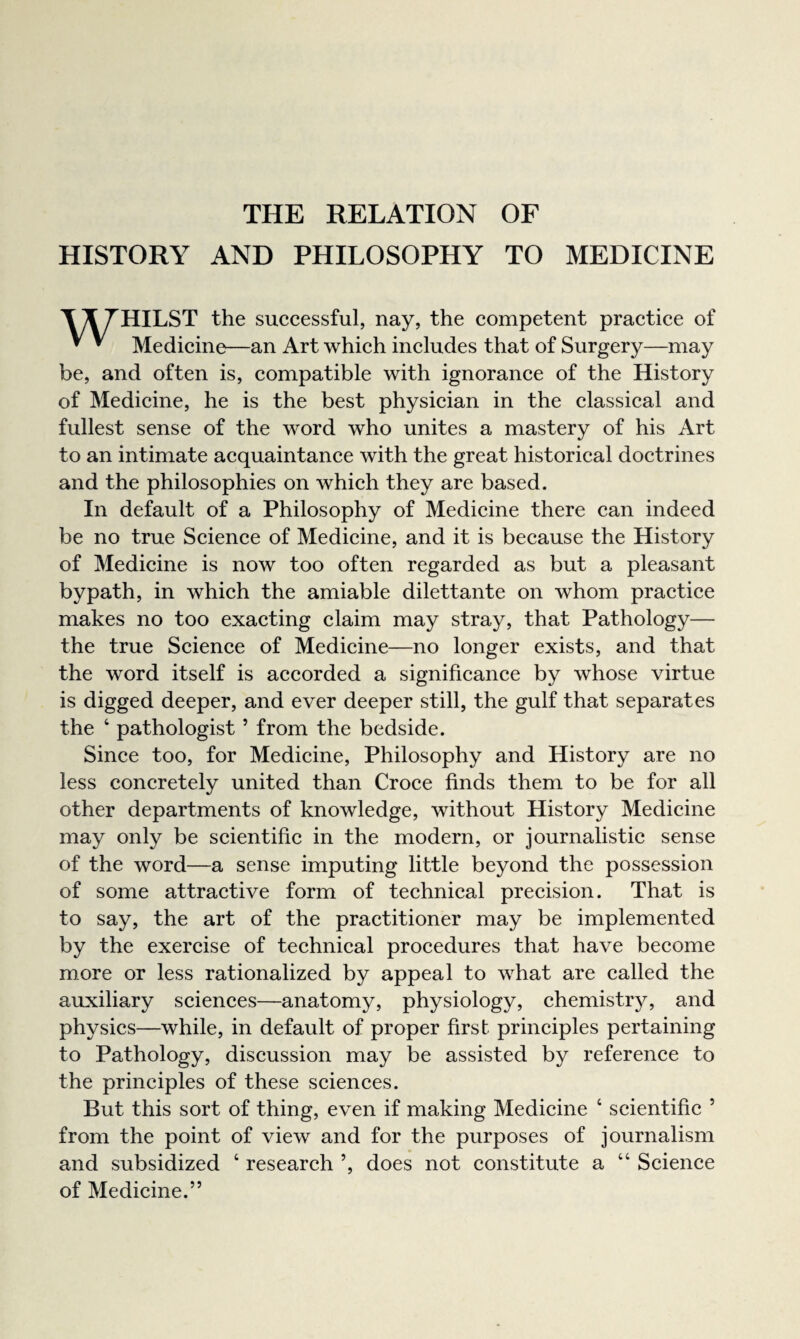 HISTORY AND PHILOSOPHY TO MEDICINE TX 7HILST the successful, nay, the competent practice of ^ ^ Medicine—an Art which includes that of Surgery—may be, and often is, compatible with ignorance of the History of Medicine, he is the best physician in the classical and fullest sense of the word who unites a mastery of his Art to an intimate acquaintance with the great historical doctrines and the philosophies on which they are based. In default of a Philosophy of Medicine there can indeed be no true Science of Medicine, and it is because the History of Medicine is now too often regarded as but a pleasant bypath, in which the amiable dilettante on whom practice makes no too exacting claim may stray, that Pathology— the true Science of Medicine—no longer exists, and that the word itself is accorded a significance by whose virtue is digged deeper, and ever deeper still, the gulf that separates the ‘ pathologist ’ from the bedside. Since too, for Medicine, Philosophy and History are no less concretely united than Croce finds them to be for all other departments of knowledge, without History Medicine may only be scientific in the modern, or journalistic sense of the word—a sense imputing little beyond the possession of some attractive form of technical precision. That is to say, the art of the practitioner may be implemented by the exercise of technical procedures that have become more or less rationalized by appeal to what are called the auxiliary sciences—anatomy, physiology, chemistry, and physics—while, in default of proper first principles pertaining to Pathology, discussion may be assisted by reference to the principles of these sciences. But this sort of thing, even if making Medicine ‘ scientific ’ from the point of view and for the purposes of journalism and subsidized ‘ research ’, does not constitute a “ Science of Medicine.”