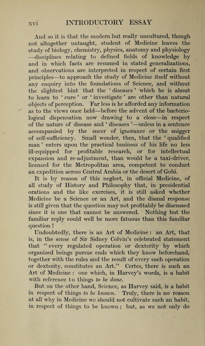 And so it is that the modern but really uneultured, though not altogether untaught, student of Medieine leaves the study of biology, chemistry, physics, anatomy and physiology —disciplines relating to defined fields of knowledge by and in which facts are resumed in stated generalizations, and observations are interpreted in respect of certain first principles—to approach the study of Medicine itself without any enquiry into the foundations of Science, and without the slightest hint that the ‘ diseases ’ which he is about to learn to ‘ cure ’ or ‘ investigate ’ are other than natural objects of perception. Far less is he afforded any information as to the views once held—before the advent of the bacterio¬ logical dispensation now drawing to a close—in respect of the nature of disease and ‘ diseases ’—unless in a sentence accompanied by the sneer of ignorance or the snigger of self-sufficiency. Small wonder, then, that the ‘ qualified man ’ enters upon the practical business of his life no less ill-equipped for profitable research, or for intellectual expansion and re-adjustment, than would be a taxi-driver, licensed for the Metropolitan area, competent to conduct an expedition across Central Arabia or the desert of Gobi. It is by reason of this neglect, in official Medicine, of all study of History and Philosophy that, in presidential orations and the like exercises, it is still asked whether Medicine be a Science or an Art, and the dismal response is still given that the question may not profitably be discussed since it is one that cannot be answered. Nothing but the familiar reply could well be more fatuous than this familiar question ! Undoubtedly, there is an Art of Medicine : an Art, that is, in the sense of Sir Sidney Colvin’s celebrated statement that “ every regulated operation or dexterity by which organized beings pursue ends which they know beforehand, together with the rules and the result of every such operation or dexterity, constitutes an Art.” Certes, there is such an Art of Medicine : one which, in Harvey’s words, is a habit with reference to things to be done. But on the other hand. Science, as Harvey said, is a habit in respect of things to be known. Truly, there is no reason at all why in Medicine we should not cultivate such an habit, in respect of things to be known ; but, as we not only do