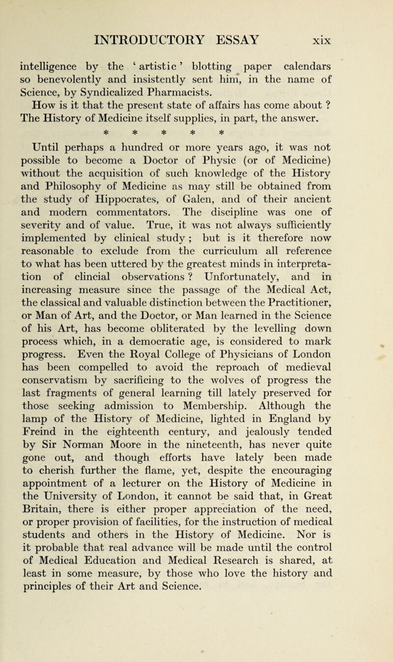 intelligence by the ‘ artistic ’ blotting paper calendars so benevolently and insistently sent him, in the name of Science, by Syndicalized Pharmacists. How is it that the present state of affairs has come about ? The History of Medicine itself supplies, in part, the answer. Until perhaps a hundred or more years ago, it was not possible to become a Doctor of Physic (or of Medicine) without the acquisition of such knowledge of the History and Philosophy of Medicine as may still be obtained from the study of Hippocrates, of Galen, and of their ancient and modern commentators. The discipline was one of severity and of value. True, it was not always sufficiently implemented by clinical study ; but is it therefore now reasonable to exclude from the curriculum all reference to what has been uttered by the greatest minds in interpreta¬ tion of clincial observations ? Unfortunately, and in increasing measure since the passage of the Medical Act, the classical and valuable distinction between the Practitioner, or Man of Art, and the Doctor, or Man learned in the Science of his Art, has become obliterated by the levelling down process which, in a democratic age, is considered to mark progress. Even the Royal College of Physicians of London has been compelled to avoid the reproach of medieval conservatism by sacrificing to the wolves of progress the last fragments of general learning till lately preserved for those seeking admission to Membership. Although the lamp of the History of Medicine, lighted in England by Freind in the eighteenth century, and jealously tended by Sir Norman Moore in the nineteenth, has never quite gone out, and though efforts have lately been made to cherish further the flame, yet, despite the encouraging appointment of a lecturer on the History of Medicine in the University of London, it cannot be said that, in Great Britain, there is either proper appreciation of the need, or proper provision of facilities, for the instruction of medical students and others in the History of Medicine. Nor is it probable that real advance will be made until the control of Medical Education and Medical Research is shared, at least in some measure, by those who love the history and principles of their Art and Science.