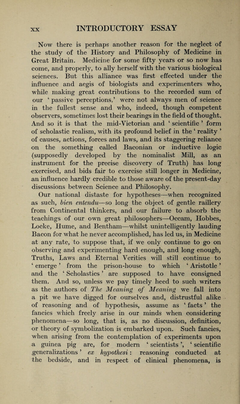 Now there is perhaps another reason for the neglect of the study of the History and Philosophy of Medicine in Great Britain. Medicine for some fifty years or so now has come, and properly, to ally herself with the various biological sciences. But this alliance was first effected under the influence and aegis of biologists and experimenters who, while making great contributions to the recorded sum of our ‘ passive perceptions,’ were not always men of science in the fullest sense and who, indeed, though competent observers, sometimes lost their bearings in the field of thought. And so it is that the mid-Victorian and ‘ scientific ’ form of scholastic realism, with its profound belief in the ‘ reality ’ of causes, actions, forces and laws, and its staggering reliance on the something called Baconian or inductive logic (supposedly developed by the nominalist Mill, as an instrument for the precise discovery of Truth) has long ■exercised, and bids fair to exercise still longer in Medicine, an influence hardly credible to those aware of the present-day discussions between Science and Philosophy. Our national distaste for hypotheses—when recognized as such, hien entendu—so long the object of gentle raillery from Continental thinkers, and our failure to absorb the teachings of our own great philosophers—Occam, Hobbes, Locke, Hume, and Bentham—whilst unintelligently lauding Bacon for what he never accomplished, has led us, in Medicine at any rate, to suppose that, if we only continue to go on observing and experimenting hard enough, and long enough, Truths, Laws and Eternal Verities will still continue to ‘ emerge ’ from the prison-house to which ‘ Aristotle ’ and the ‘ Scholastics ’ are supposed to have consigned them. And so, unless we pay timely heed to such writers as the authors of 2^he Meaning of Meaning we fall into a pit we have digged for ourselves and, distrustful alike of reasoning and of hypothesis, assume as ‘ facts ’ the fancies which freely arise in our minds when considering phenomena—so long, that is, as no discussion, definition, or theory of symbolization is embarked upon. Such fancies, when arising from the contemplation of experiments upon a guinea pig are, for modern ‘ scientists ’, ‘ scientific generalizations ’ ex hypothesi : reasoning conducted at the bedside, and in respect of clinical phenomena, is