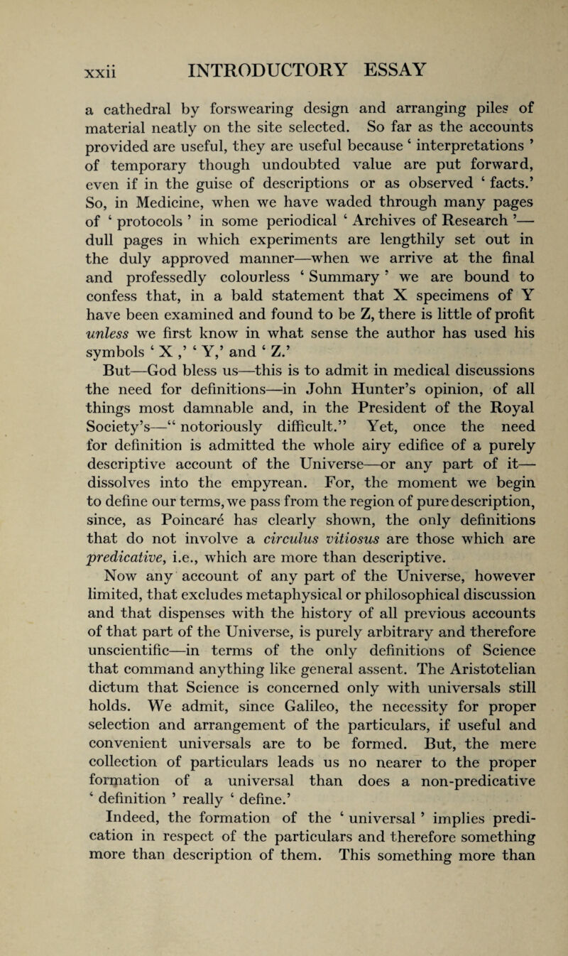 a cathedral by forswearing design and arranging piles of material neatly on the site selected. So far as the accounts provided are useful, they are useful because ‘ interpretations ’ of temporary though undoubted value are put forward, even if in the guise of descriptions or as observed ‘ facts.’ So, in Medicine, when we have waded through many pages of ‘ protocols ’ in some periodical ‘ Archives of Research ’— dull pages in which experiments are lengthily set out in the duly approved manner—when we arrive at the final and professedly colourless ‘ Summary ’ we are bound to confess that, in a bald statement that X specimens of Y have been examined and found to be Z, there is little of profit unless we first know in what sense the author has used his symbols ‘ X ‘ Y,’ and ‘ Z.’ But—God bless us—^this is to admit in medical discussions the need for definitions—in John Hunter’s opinion, of all things most damnable and, in the President of the Royal Society’s—“ notoriously difficult.” Yet, once the need for definition is admitted the whole airy edifice of a purely descriptive account of the Universe—or any part of it— dissolves into the empyrean. For, the moment we begin to define our terms, we pass from the region of pure description, since, as Poincare has clearly shown, the only definitions that do not involve a circulus vitiosus are those which are predicative, i.e., which are more than descriptive. Now any account of any part of the Universe, however limited, that excludes metaphysical or philosophical discussion and that dispenses with the history of all previous accounts of that part of the Universe, is purely arbitrary and therefore unscientific—in terms of the only definitions of Science that command anything like general assent. The Aristotelian dictum that Science is concerned only with universals still holds. We admit, since Galileo, the necessity for proper selection and arrangement of the particulars, if useful and convenient universals are to be formed. But, the mere collection of particulars leads us no nearer to the proper forination of a universal than does a non-predicative ‘ definition ’ really ‘ define.’ Indeed, the formation of the ‘ universal ’ implies predi¬ cation in respect of the particulars and therefore something more than description of them. This something more than