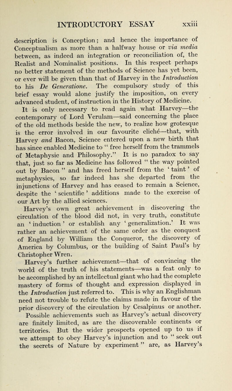 description is Conception; and hence the importance of Conceptualism as more than a halfway house or via media between, as indeed an integration or reconciliation of, the Realist and Nominalist positions. In this respect perhaps no better statement of the methods of Science has yet been, or ever will be given than that of Harvey in the Introduction to his De Generatione. The compulsory study of this brief essay would alone justify the imposition, on every advanced student, of instruction in the History of Medicine. It is only necessary to read again what Harvey—the contemporary of Lord Verulam—said concerning the place of the old methods beside the new, to realize how grotesque is the error involved in our favourite cliche—that, with Harvey and Bacon, Science entered upon a new birth that has since enabled Medicine to “ free herself from the trammels of Metaphysic and Philosophy.” It is no paradox to say that, just so far as Medicine has followed “ the way pointed out by Bacon ” and has freed herself from the ‘ taint ’ of metaphysics, so far indeed has she departed from the injunctions of Harvey and has ceased to remain a Science, despite the ‘ scientific ’ additions made to the exercise of our Art by the allied sciences. Harvey’s own great achievement in discovering the circulation of the blood did not, in very truth, constitute an ‘ induction ’ or establish any ‘ generalization.’ It was rather an achievement of the same order as the conquest of England by William the Conqueror, the discovery of America by Columbus, or the building of Saint Paul’s by Christopher Wren. Harvey’s further achievement—that of convincing the world of the truth of his statements—was a feat only to be accomplished by an intellectual giant who had the complete mastery of forms of thought and expression displayed in the Introduction just referred to. This is why an Englishman need not trouble to refute the claims made in favour of the prior discovery of the circulation by Cesalpinus or another. Possible achievements such as Harvey’s actual discovery are finitely limited, as are the discoverable continents or territories. But the wider prospects opened up to us if we attempt to obey Harvey’s injunction and to “ seek out the secrets of Nature by experiment ” are, as Harvey’s