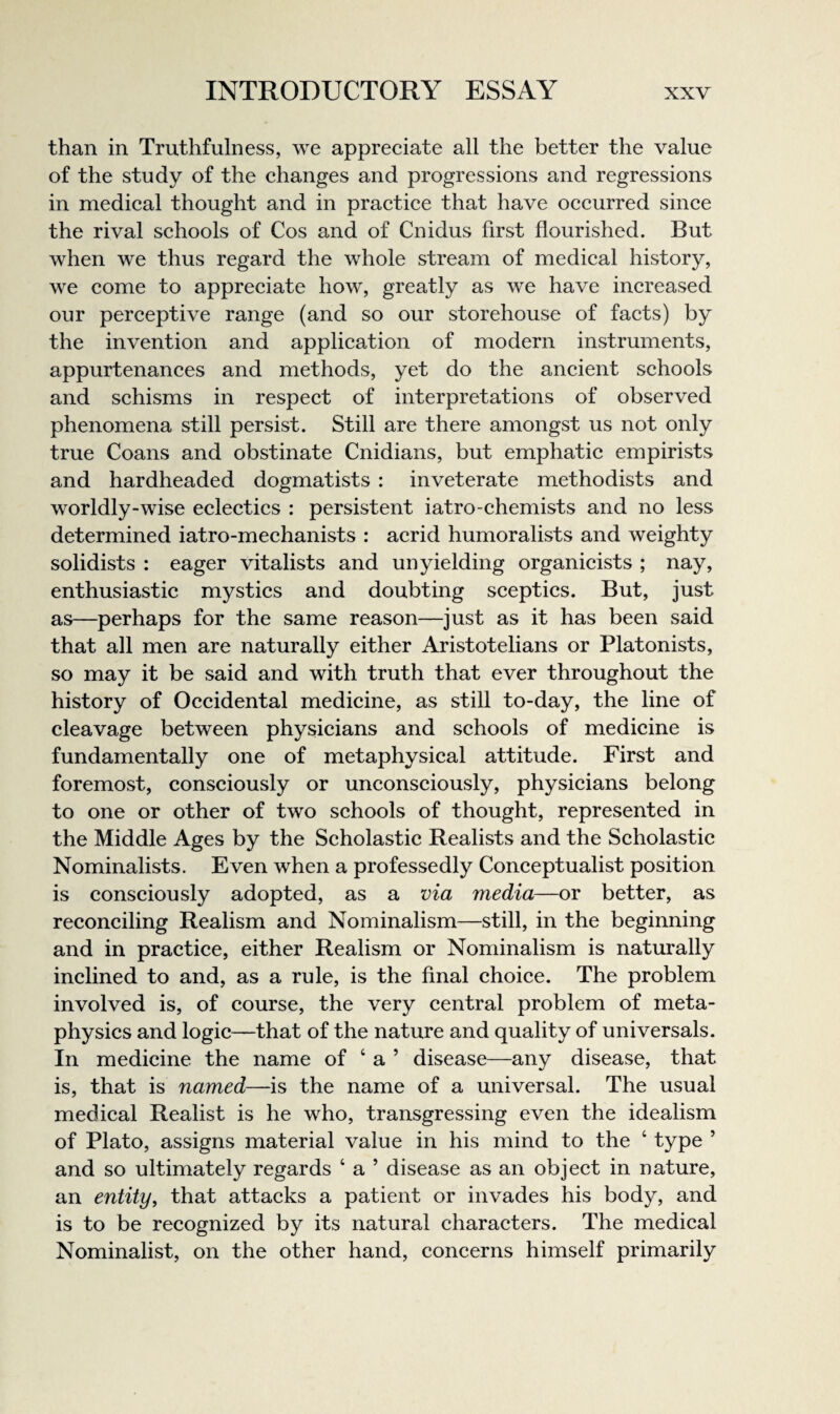 than in Truthfulness, we appreeiate all the better the value of the study of the changes and progressions and regressions in medical thought and in practice that have occurred since the rival schools of Cos and of Cnidus first flourished. But when we thus regard the whole stream of medical history, we come to appreciate how, greatly as we have increased our perceptive range (and so our storehouse of facts) by the invention and application of modern instruments, appurtenances and methods, yet do the ancient schools and schisms in respect of interpretations of observed phenomena still persist. Still are there amongst us not only true Coans and obstinate Cnidians, but emphatic empirists and hardheaded dogmatists : inveterate methodists and worldly-wise eclectics : persistent iatro-chemists and no less determined iatro-mechanists : acrid humoralists and weighty solidists : eager vitalists and unyielding organicists ; nay, enthusiastic mystics and doubting sceptics. But, just as—perhaps for the same reason—just as it has been said that all men are naturally either Aristotelians or Platonists, so may it be said and with truth that ever throughout the history of Occidental medicine, as still to-day, the line of cleavage between physicians and schools of medicine is fundamentally one of metaphysical attitude. First and foremost, consciously or unconsciously, physicians belong to one or other of two schools of thought, represented in the Middle Ages by the Scholastic Realists and the Scholastic Nominalists. Even when a professedly Conceptualist position is consciously adopted, as a via media—or better, as reconciling Realism and Nominalism—still, in the beginning and in practice, either Realism or Nominalism is naturally inclined to and, as a rule, is the final choice. The problem involved is, of course, the very central problem of meta¬ physics and logic—that of the nature and quality of universals. In medicine the name of ‘ a ’ disease—any disease, that is, that is named—is the name of a universal. The usual medical Realist is he who, transgressing even the idealism of Plato, assigns material value in his mind to the ‘ type ’ and so ultimately regards ‘ a ’ disease as an object in nature, an entity, that attaeks a patient or invades his body, and is to be recognized by its natural charaeters. The medical Nominalist, on the other hand, concerns himself primarily