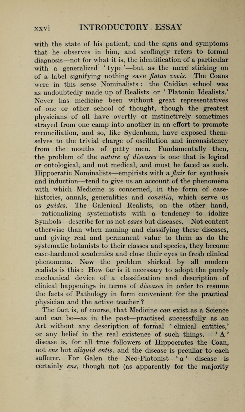 with the state of his patient, and the signs and symptoms that he observes in him, and seoffingly refers to formal diagnosis—not for what it is, the identifieation of a particular with a generalized ‘ type ’—but aS' the mere sticking on of a label signifying nothing save flatus vocis. The Coans were in this sense Nominalists : the Cnidian school was as undoubtedly made up of Realists or ‘ Platonic Idealists.’ Never has medicine been without great representatives of one or other school of thought, though the greatest physicians of all have overtly or instinctively sometimes strayed from one camp into another in an effort to promote reconciliation, and so, like Sydenham, have exposed them¬ selves to the trivial charge of oscillation and inconsistency from the mouths of petty men. Fundamentally then, the problem of the nature of diseases is one that is logical or ontological, and not medical, and must be faced as such. Hippocratic Nominalists—empirists with a flair for synthesis and induction—tend to give us an account of the phenomena with which Medicine is concerned, in the form of case- histories, annals, generalities and consiUa, which serve us as guides. The Galenical Realists, on the other hand, —rationalizing system atists with a tendency to idolize Symbols—describe for us not cases but diseases. Not content otherwise than when naming and classifying these diseases, and giving real and permanent value to them as do the systematic botanists to their classes and species, they become case-hardened academics and close their eyes to fresh clinical phenomena. Now the problem shirked by all modern realists is this : How far is it necessary to adopt the purely mechanical device of a classification and description of clinical happenings in terms of diseases in order to resume the facts of Pathology in form convenient for the practical physician and the active teacher ? The fact is, of course, that Medicine can exist as a Science and can be—as in the past—practised successfully as an Art without any description of formal ‘ clinical entities,’ or any belief in the real existence of such things. ‘ A ’ disease is, for all true followers of Hippocrates the Coan, not ens but aliquid entis, and the disease is peculiar to each sufferer. For Galen the Neo-Platonist ‘ a ’ disease is certainly ens^ though not (as apparently for the majority