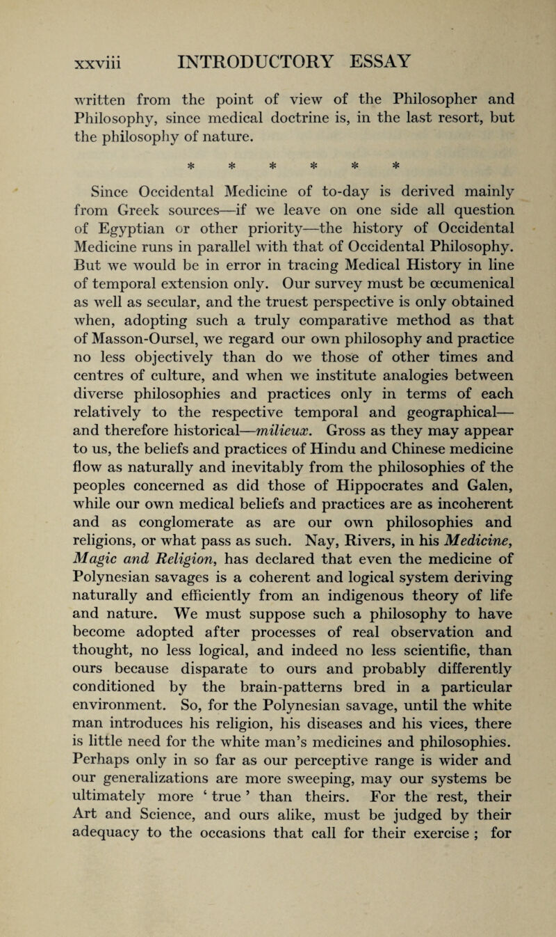 • • • written from the point of view of the Philosopher and Philosophy, since medical doctrine is, in the last resort, but the philosophy of nature. ^ ^ Since Occidental Medicine of to-day is derived mainly from Greek sources—if we leave on one side all question of Egyptian or other priority—the history of Occidental Medicine runs in parallel with that of Occidental Philosophy. But we would be in error in tracing Medical History in line of temporal extension only. Our survey must be oecumenical as well as secular, and the truest perspective is only obtained when, adopting such a truly comparative method as that of Masson-Oursel, we regard our own philosophy and practice no less objectively than do w^e those of other times and centres of culture, and when we institute analogies between diverse philosophies and practices only in terms of each relatively to the respective temporal and geographical— and therefore historical—milieux. Gross as they may appear to us, the beliefs and practices of Hindu and Chinese medicine flow as naturally and inevitably from the philosophies of the peoples concerned as did those of Hippocrates and Galen, while our own medical beliefs and practices are as incoherent and as conglomerate as are our own philosophies and religions, or what pass as such. Nay, Rivers, in his Medicine^ Magic and Religion, has declared that even the medicine of Polynesian savages is a coherent and logical system deriving naturally and efficiently from an indigenous theory of life and nature. We must suppose such a philosophy to have become adopted after processes of real observation and thought, no less logical, and indeed no less scientific, than ours because disparate to ours and probably differently conditioned by the brain-patterns bred in a particular environment. So, for the Polynesian savage, until the white man introduces his religion, his diseases and his vices, there is little need for the white man’s medicines and philosophies. Perhaps only in so far as our perceptive range is wider and our generalizations are more sweeping, may our systems be ultimately more ‘ true ’ than theirs. For the rest, their Art and Science, and ours alike, must be judged by their adequacy to the occasions that call for their exercise ; for