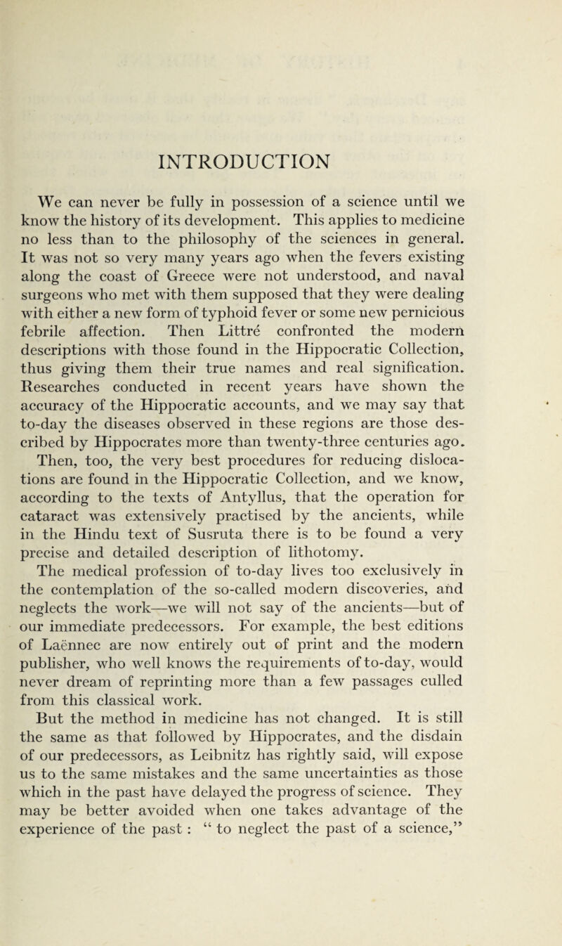 We can never be fully in possession of a science until we know the history of its development. This applies to medicine no less than to the philosophy of the sciences in general. It was not so very many years ago when the fevers existing along the coast of Greece were not understood, and naval surgeons who met with them supposed that they were dealing with either a new form of typhoid fever or some new pernicious febrile affection. Then Littre confronted the modern descriptions with those found in the Hippocratic Collection, thus giving them their true names and real signification. Researches conducted in recent years have shown the accuracy of the Hippocratic accounts, and we may say that to-day the diseases observed in these regions are those des¬ cribed by Hippocrates more than twenty-three centuries ago. Then, too, the very best procedures for reducing disloca¬ tions are found in the Hippocratic Collection, and we know, according to the texts of Antyllus, that the operation for cataract was extensively practised by the ancients, while in the Hindu text of Susruta there is to be found a very precise and detailed description of lithotomy. The medical profession of to-day lives too exclusively in the contemplation of the so-called modern discoveries, and neglects the work—we will not say of the ancients—but of our immediate predecessors. For example, the best editions of Laennec are now entirely out of print and the modern publisher, who well knows the requirements of to-day, would never dream of reprinting more than a few passages culled from this classical work. But the method in medicine has not changed. It is still the same as that followed by Hippocrates, and the disdain of our predecessors, as Leibnitz has rightly said, will expose us to the same mistakes and the same uncertainties as those which in the past have delayed the progress of science. They may be better avoided when one takes advantage of the experience of the past : “to neglect the past of a science,’^