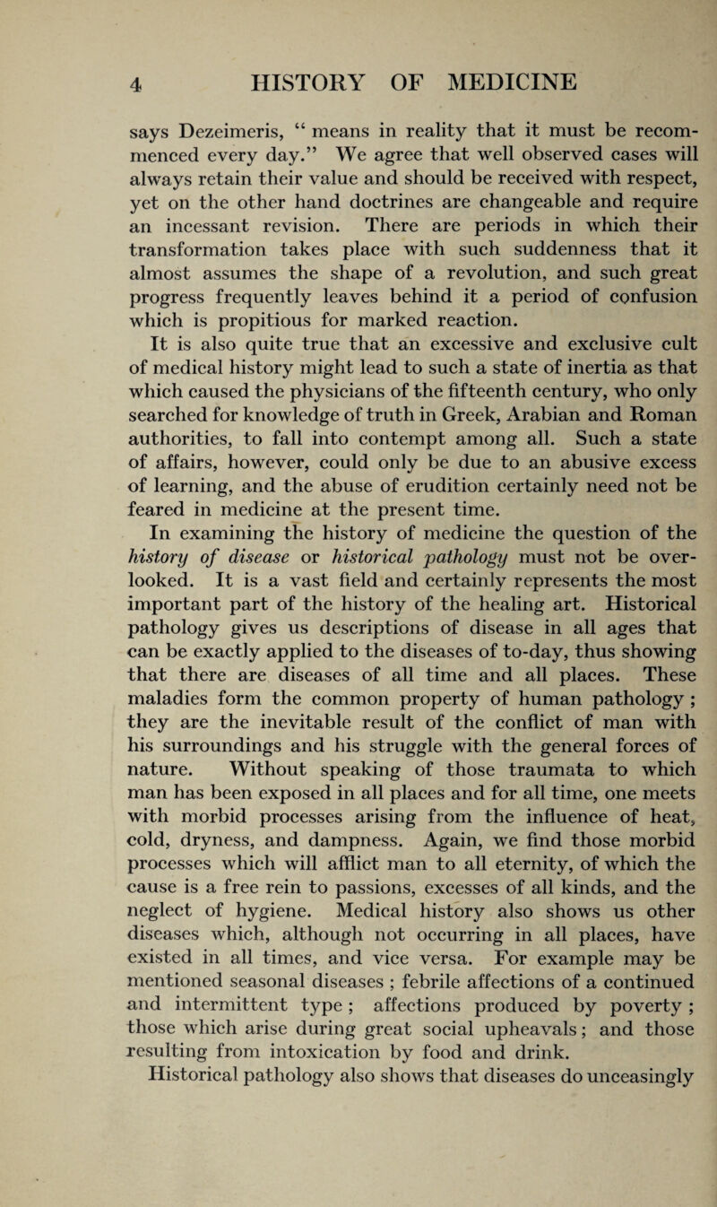 says Dezeimeris, “ means in reality that it must be recom- meneed every day.” We agree that well observed cases will always retain their value and should be received with respect, yet on the other hand doctrines are changeable and require an incessant revision. There are periods in which their transformation takes place with such suddenness that it almost assumes the shape of a revolution, and such great progress frequently leaves behind it a period of confusion which is propitious for marked reaction. It is also quite true that an excessive and exclusive cult of medical history might lead to such a state of inertia as that which caused the physicians of the fifteenth century, who only searched for knowledge of truth in Greek, Arabian and Roman authorities, to fall into contempt among all. Such a state of affairs, however, could only be due to an abusive excess of learning, and the abuse of erudition certainly need not be feared in medicine at the present time. In examining the history of medicine the question of the history of disease or historical pathology must not be over¬ looked. It is a vast field and certainly represents the most important part of the history of the healing art. Historical pathology gives us descriptions of disease in all ages that can be exactly applied to the diseases of to-day, thus showing that there are diseases of all time and all places. These maladies form the common property of human pathology ; they are the inevitable result of the conflict of man with his surroundings and his struggle with the general forces of nature. Without speaking of those traumata to which man has been exposed in all places and for all time, one meets with morbid processes arising from the influence of heat, cold, dryness, and dampness. Again, we And those morbid processes which will afflict man to all eternity, of which the cause is a free rein to passions, excesses of all kinds, and the neglect of hygiene. Medical history also shows us other diseases which, although not occurring in all places, have existed in all times, and vice versa. For example may be mentioned seasonal diseases ; febrile affections of a continued and intermittent type; affections produced by poverty ; those which arise during great social upheavals; and those resulting from intoxication by food and drink. Historical pathology also shows that diseases do unceasingly