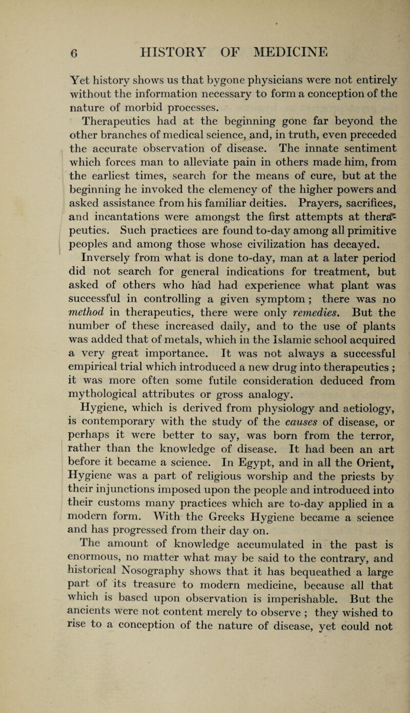 Yet history shows us that bygone physieians were not entirely without the information neeessary to form a eoneeption of the nature of morbid proeesses. ' Therapeuties had at the beginning gone far beyond the other branehes of medieal seienee, and, in truth, even preeeded the aeeurate observation of disease. The innate sentiment whieh forees man to alleviate pain in others made him, from the earliest times, seareh for the means of cure, but at the beginning he invoked the clemency of the higher powers and asked assistance from his familiar deities. Prayers, sacrifices, and incantations were amongst the first attempts at thersC^ peutics. Such practices are found to-day among all primitive peoples and among those whose civilization has decayed. Inversely from what is done to-day, man at a later period did not search for general indications for treatment, but asked of others who had had experience what plant was successful in controlling a given symptom ; there was no method in therapeutics, there were only remedies. But the number of these increased daily, and to the use of plants was added that of metals, which in the Islamic school acquired a very great importance. It was not always a successful empirical trial which introduced a new drug into therapeutics ; it was more often some futile consideration deduced from mythological attributes or gross analogy. Hygiene, which is derived from physiology and aetiology, is contemporary with the study of the causes of disease, or perhaps it were better to say, was born from the terror, rather than the knowledge of disease. It had been an art before it became a science. In Egypt, and in all the Orient, Hygiene was a part of religious worship and the priests by their injunctions imposed upon the people and introduced into their customs many practices which are to-day applied in a modern form. With the Greeks Hygiene became a science and has progressed from their day on. The amount of knowledge accumulated in the past is enormous, no matter what may be said to the contrary, and historical Nosography shows that it has bequeathed a large part of its treasure to modern medicine, because all that which is based upon observation is imperishable. But the ancients were not content merely to observe ; they wished to rise to a conception of the nature of disease, yet could not