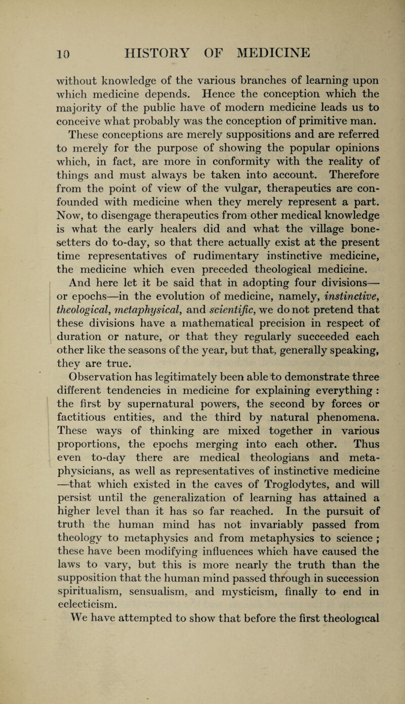 without knowledge of the various branches of learning upon which medicine depends. Hence the conception which the majority of the public have of modern medicine leads us to conceive what probably was the conception of primitive man. These conceptions are merely suppositions and are referred to merely for the purpose of showing the popular opinions which, in fact, are more in conformity with the reality of things and must always be taken into account. Therefore from the point of view of the vulgar, therapeutics are con¬ founded with medicine when they merely represent a part. Now, to disengage therapeutics from other medical knowledge is what the early healers did and what the village bone- setters do to-day, so that there actually exist at the present time representatives of rudimentary instinctive medicine, the medicine which even preceded theological medicine. And here let it be said that in adopting four divisions— or epochs—in the evolution of medicine, namely, instinctive, theological, metaphysical, and scientific, we do not pretend that these divisions have a mathematical precision in respect of duration or nature, or that they regularly succeeded each other like the seasons of the year, but that, generally speaking, they are true. Observation has legitimately been able to demonstrate three different tendencies in medicine for explaining everything : the first by supernatural powers, the second by forces or factitious entities, and the third by natural phenomena. These ways of thinking are mixed together in various proportions, the epochs merging into each other. Thus even to-day there are medical theologians and meta¬ physicians, as well as representatives of instinctive medicine —that which existed in the caves of Troglodytes, and will persist until the generalization of learning has attained a higher level than it has so far reached. In the pursuit of truth the human mind has not invariably passed from theology to metaphysics and from metaphysics to science ; these have been modifying influences which have caused the laws to vary, but this is more nearly the truth than the supposition that the human mind passed through in succession spiritualism, sensualism, and mysticism, finally to end in eclecticism. We have attempted to show that before the first theological