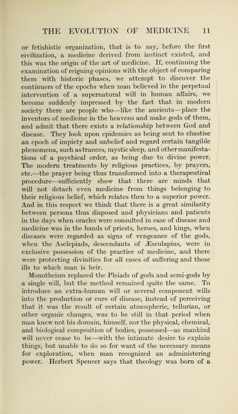 or fetishistic organization, that is to say, before the first civilization, a medieine derived from instinet existed, and this was the origin of the art of medieine. If, continuing the examination of reigning opinions with the object of comparing them with historic phases, we attempt to discover the continuers of the epochs when man believed in the perpetual intervention of a supernatural will in human affairs, we become suddenly impressed by the fact that in modern society there are people who—like the ancients—place the inventors of medicine in the heavens and make gods of them, and admit that there exists a relationship between God and disease. They look upon epidemics as being sent to chastise an epoch of impiety and unbelief and regard certain tangible phenomena, such as trances, mystic sleep, and other manifesta¬ tions of a psychical order, as being due to divine power. The modem treatments by religious practices, by prayers, etc.—^the prayer being thus transformed into a therapeutical procedure—sufficiently show that there are minds that will not detach even medicine from things belonging to their religious belief, which relates then to a superior power. And in this respect we think that there is a great similarity between persons thus disposed and physicians and patients in the days when oracles were consulted in case of disease and medicine was in the hands of priests, heroes, and kings, when diseases were regarded as signs of vengeance of the gods, when the Asclepiads, descendants of ^sculapius, were in exclusive possession of the practice of medicine, and there were protecting divinities for all cases of suffering and those ills to which man is heir. Monotheism replaced the Pleiads of gods and semi-gods by a single will, but the method remained quite the same. To introduce an extra-human will or several component wills into the production or cure of disease, instead of perceiving that it was the result of certain atmospheric, tellurian, or other organic changes, was to be still in that period when man knew not his domain, himself, nor the physical, chemical, and biological composition of bodies, possessed—as mankind will never cease to be—with the intimate desire to explain things, but unable to do so for want of the necessary means for exploration, when man recognized an administering power. Herbert Spencer says that theology was born of a