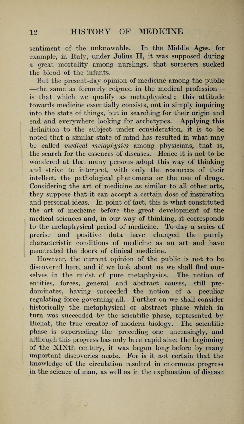 sentiment of the unknowable. In the Middle Ages, for example, in Italy, under Julius II, it was supposed during a great mortality among nurslings, that sorcerers sucked the blood of the infants. But the present-day opinion of medicine among the public —the same as formerly reigned in the medical profession— is that which we qualify as metaphysical; this attitude towards medicine essentially consists, not in simply inquiring into the state of things, but in searching for their origin and end and everywhere looking for archetypes. Applying this definition to the subject under consideration, it is to be noted that a similar state of mind has resulted in what may be called medical metaphysics among physicians, that is, the search for the essences of diseases. Hence it is not to be wondered at that many persons adopt this way of thinking and strive to interpret, with only the resources of their intellect, the pathological phenomena or the use of drugs. Considering the art of medicine as similar to all other arts, they suppose that it can accept a certain dose of inspiration and personal ideas. In point of fact, this is what constituted the art of medicine before the great development of the medical sciences and, in our way of thinking, it corresponds to the metaphysical period of medicine. To-day a series of precise and positive data have changed the purely characteristic conditions of medicine as an art and have penetrated the doors of clinical medicine. However, the current opinion of the public is not to be discovered here, and if we look about us we shall find our¬ selves in the midst of pure metaphysics. The notion of entities, forces, general and abstract causes, still pre¬ dominates, having succeeded the notion of a peculiar regulating force governing all. Further on we shall consider historically the metaphysical or abstract phase which in turn was succeeded by the scientific phase, represented by Bichat, the true creator of modern biology. The scientific phase is superseding the preceding one unceasingly, and although this progress has only been rapid since the beginning of the XIXth century, it was begun long before by many important discoveries made. For is it not certain that the knowledge of the circulation resulted in enormous progress in the science of man, as well as in the explanation of disease