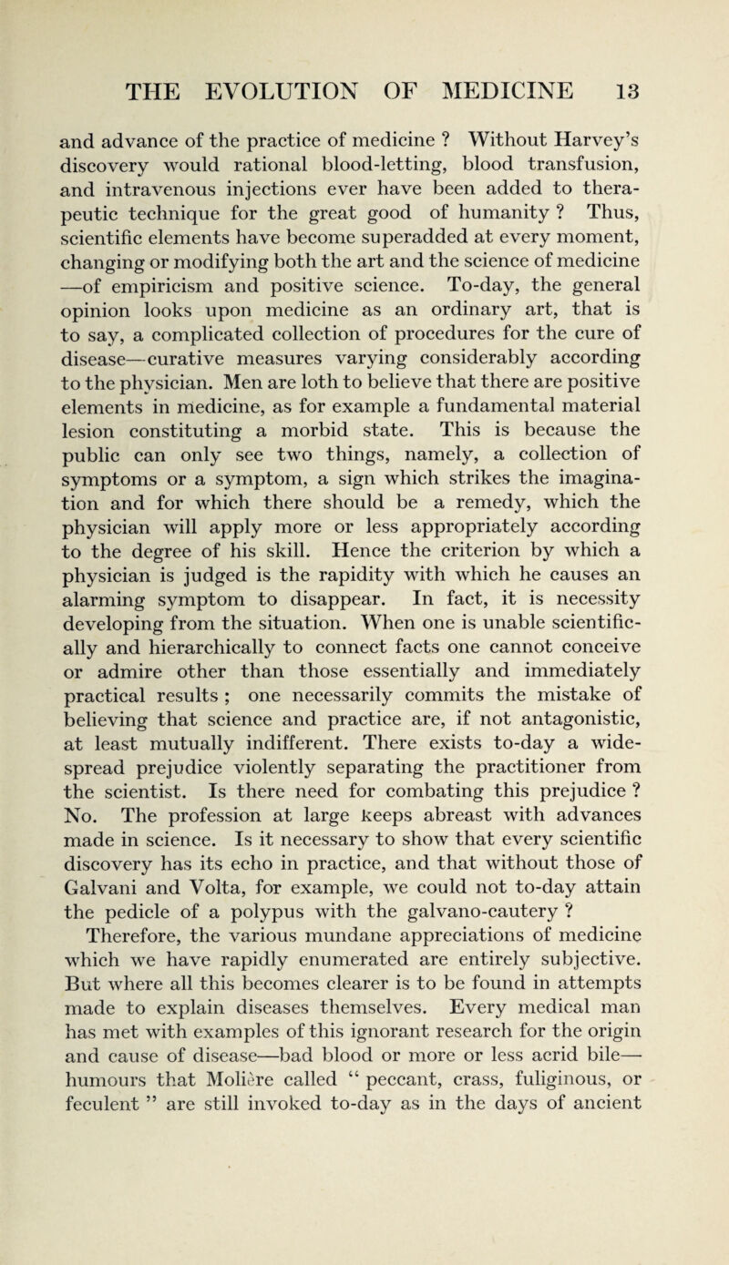 and advance of the practice of medicine ? Without Harvey’s discovery would rational blood-letting, blood transfusion, and intravenous injections ever have been added to thera¬ peutic technique for the great good of humanity ? Thus, seientific elements have become superadded at every moment, changing or modifying both the art and the scienee of medicine —of empiricism and positive seience. To-day, the general opinion looks upon medieine as an ordinary art, that is to say, a complicated collection of procedures for the cure of disease—curative measures varying considerably according to the physician. Men are loth to believe that there are positive elements in medicine, as for example a fundamental material lesion constituting a morbid state. This is because the public can only see two things, namely, a collection of symptoms or a symptom, a sign which strikes the imagina¬ tion and for which there should be a remedy, which the physician will apply more or less appropriately according to the degree of his skill. Henee the criterion by which a physician is judged is the rapidity with which he causes an alarming symptom to disappear. In fact, it is necessity developing from the situation. When one is unable scientific¬ ally and hierarchically to connect facts one cannot conceive or admire other than those essentially and immediately practical results ; one necessarily commits the mistake of believing that science and practice are, if not antagonistic, at least mutually indifferent. There exists to-day a wide¬ spread prejudice violently separating the practitioner from the seientist. Is there need for combating this prejudice ? No. The profession at large keeps abreast with advances made in science. Is it neeessary to show that every scientific discovery has its echo in practice, and that without those of Galvani and Volta, for example, we could not to-day attain the pedicle of a polypus with the galvano-cautery ? Therefore, the various mundane appreciations of medicine whieh we have rapidly enumerated are entirely subjective. But where all this becomes clearer is to be found in attempts made to explain diseases themselves. Every medical man has met with examples of this ignorant research for the origin and cause of disease—bad blood or more or less acrid bile— humours that Moliere called “ peceant, crass, fuliginous, or feculent ” are still invoked to-day as in the days of ancient