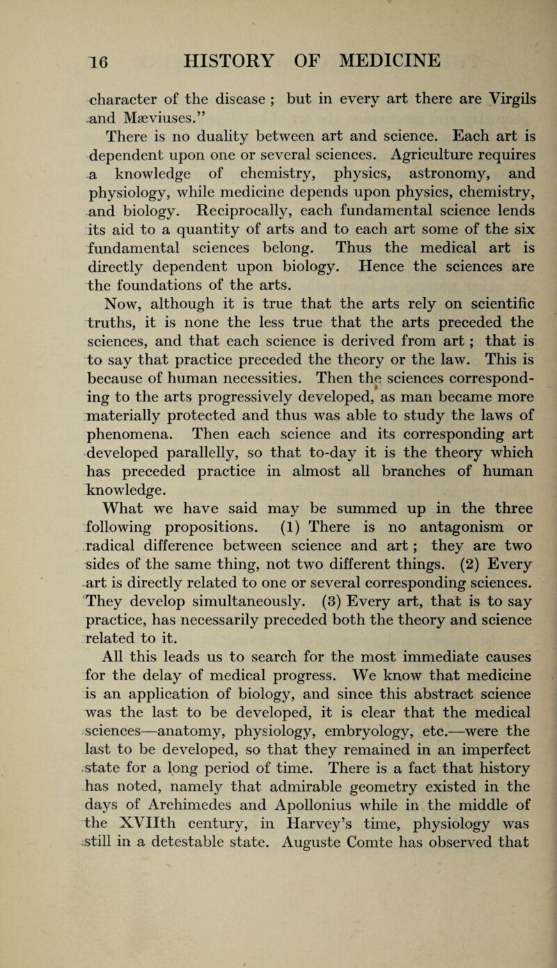 character of the disease ; but in every art there are Virgils and Maeviuses.” There is no duality between art and science. Each art is dependent upon one or several scienees. Agriculture requires a knowledge of chemistry, physics, astronomy, and physiology, while medicine depends upon physics, chemistry, and biology. Reeiprocally, eaeh fundamental science lends its aid to a quantity of arts and to each art some of the six fundamental sciences belong. Thus the medical art is directly dependent upon biology. Hence the sciences are the foundations of the arts. Now, although it is true that the arts rely on scientific truths, it is none the less true that the arts preceded the sciences, and that each science is derived from art; that is to say that practice preceded the theory or the law. This is because of human necessities. Then the sciences correspond¬ ing to the arts progressively developed, as man became more materially protected and thus was able to study the laws of phenomena. Then each science and its corresponding art ■developed parallelly, so that to-day it is the theory which has preceded practice in almost all branches of human knowledge. What we have said may be summed up in the three following propositions. (1) There is no antagonism or radical difference between science and art; they are two sides of the same thing, not two different things. (2) Every art is directly related to one or several corresponding sciences. They develop simultaneously. (3) Every art, that is to say practice, has necessarily preceded both the theory and science related to it. All this leads us to search for the most immediate causes for the delay of medical progress. We know that medicine is an application of biology, and since this abstract science was the last to be developed, it is clear that the medical sciences—anatomy, physiology, embryology, etc.—were the last to be developed, so that they remained in an imperfect .state for a long period of time. There is a fact that history has noted, namely that admirable geometry existed in the days of Archimedes and Apollonius while in the middle of the XVIIth century, in Harvey’s time, physiology was .still in a detestable state. Auguste Comte has observed that