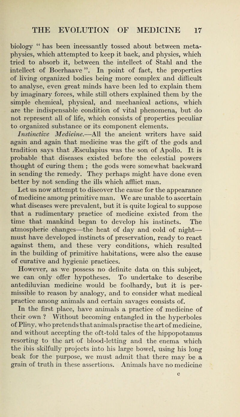 biology “ has been ineessantly tossed about between meta¬ physics, which attempted to keep it back, and physics, which tried to absorb it, between the intellect of Stahl and the intellect of Boerhaave In point of fact, the properties of living organized bodies being more complex and difficult to analyse, even great minds have been led to explain them by imaginary forces, while still others explained them by the simple chemical, physical, and mechanical actions, which are the indispensable condition of vital phenomena, but do not represent all of life, which consists of properties peculiar to organized substance or its component elements. Instinctive Medicine.—All the ancient writers have said again and again that medicine was the gift of the gods and tradition says that uEsculapius was the son of Apollo. It is probable that diseases existed before the celestial powers thought of curing them ; the gods were somewhat backward in sending the remedy. They perhaps might have done even better by not sending the ills which afflict man. Let us now attempt to discover the cause for the appearance of medicine among primitive man. We are unable to ascertain what diseases were prevalent, but it is quite logical to suppose that a rudimentary practice of medicine existed from the time that mankind began to develop his instincts. The atmospheric changes—the heat of day and cold of night— must have developed instincts of preservation, ready to react against them, and these very conditions, which resulted in the building of primitive habitations, were also the cause of curative and hygienic practices. However, as we possess no definite data on this subject, we can only offer hypotheses. To undertake to describe antediluvian medicine would be foolhardy, but it is per¬ missible to reason by analogy, and to consider what medical practice among animals and certain savages consists of. In the first place, have animals a practice of medicine of their own ? Without becoming entangled in the hyperboles of Pliny, who pretends that animals practise the art of medicine, and without accepting the oft-told tales of the hippopotamus resorting to the art of blood-letting and the enema which the ibis skilfully projects into his large bowel, using his long beak for the purpose, we must admit that there may be a grain of truth in these assertions. Animals have no medicine