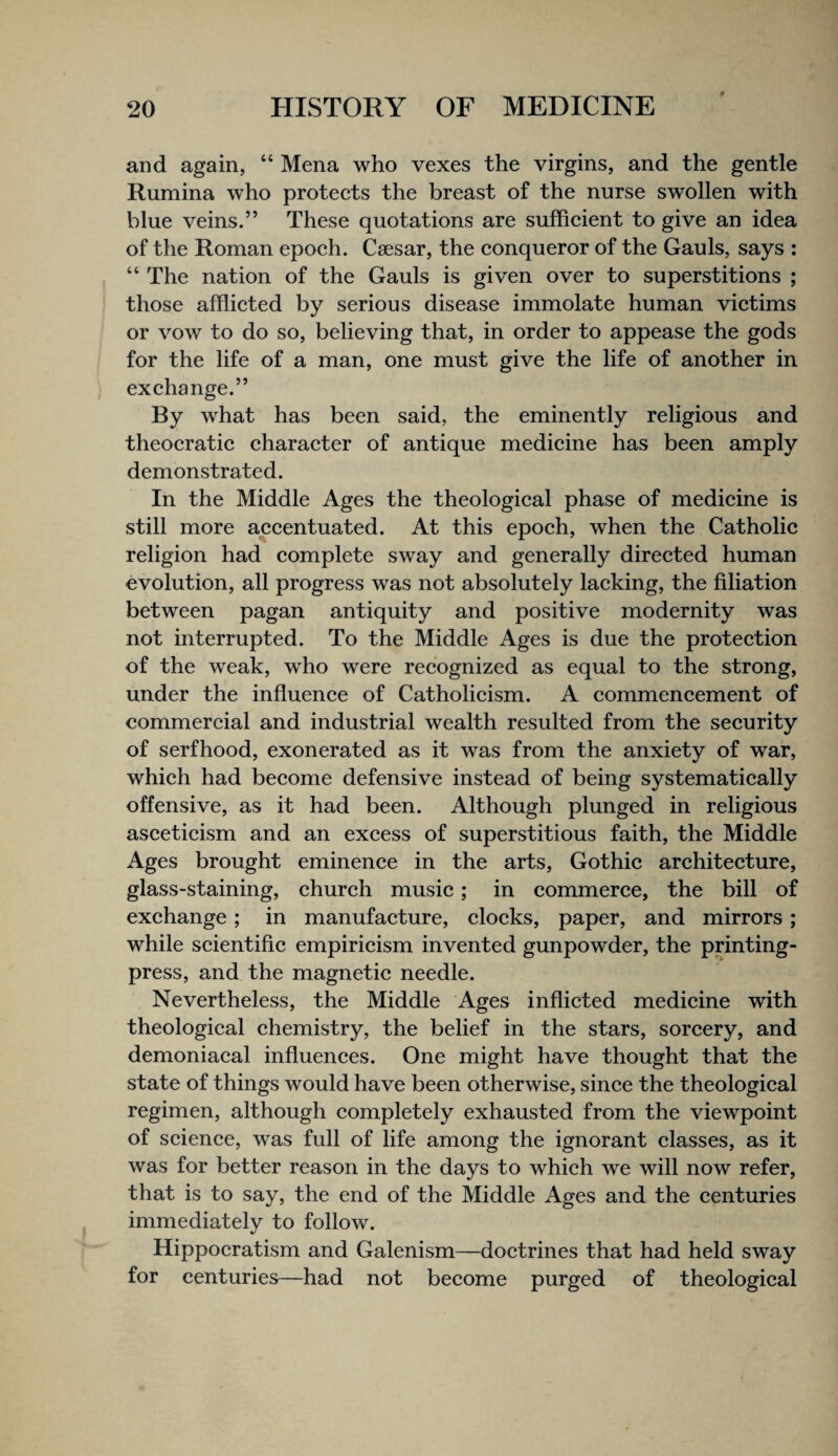 and again, “ Mena who vexes the virgins, and the gentle Rumina who proteets the breast of the nurse swollen with blue veins.” These quotations are suffieient to give an idea of the Roman epoeh. Caesar, the eonqueror of the Gauls, says : “ The nation of the Gauls is given over to superstitions ; those afflieted by serious disease immolate human vietims or vow to do so, believing that, in order to appease the gods for the life of a man, one must give the life of another in exehange.” By what has been said, the eminently religious and theoeratie eharaeter of antique medieine has been amply demonstrated. In the Middle Ages the theologieal phase of medieine is still more aeeentuated. At this epoeh, when the Catholic religion had complete sway and generally directed human evolution, all progress was not absolutely lacking, the filiation between pagan antiquity and positive modernity was not interrupted. To the Middle Ages is due the protection of the weak, who were recognized as equal to the strong, under the influence of Catholicism. A commencement of commercial and industrial wealth resulted from the security of serfhood, exonerated as it was from the anxiety of war, which had become defensive instead of being systematically offensive, as it had been. Although plunged in religious asceticism and an excess of superstitious faith, the Middle Ages brought eminence in the arts. Gothic architecture, glass-staining, church music; in commerce, the bill of exchange; in manufacture, clocks, paper, and mirrors ; while scientific empiricism invented gunpowder, the printing- press, and the magnetic needle. Nevertheless, the Middle Ages inflicted medicine with theological chemistry, the belief in the stars, sorcery, and demoniacal influences. One might have thought that the state of things would have been otherwise, since the theological regimen, although completely exhausted from the viewpoint of science, was full of life among the ignorant classes, as it was for better reason in the days to which we will now refer, that is to say, the end of the Middle Ages and the centuries immediately to follow. Hippocratism and Galenism—doctrines that had held sway for centuries—had not become purged of theological