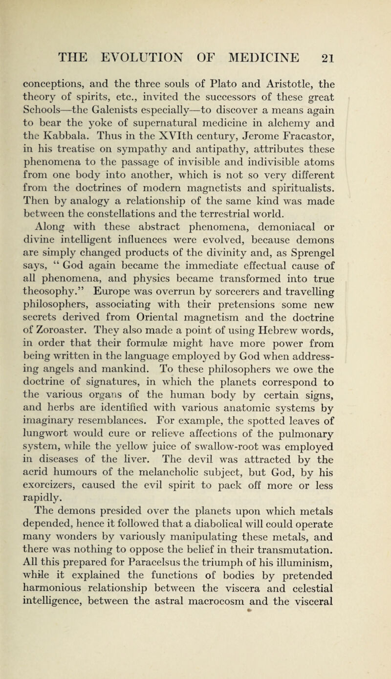 conceptions, and the three souls of Plato and Aristotle, the theory of spirits, ete., invited the successors of these great Schools—the Galenists especially—to discover a means again to bear the yoke of supernatural medieine in alchemy and the Kabbala. Thus in the XVIth eentury, Jerome Fracastor, in his treatise on sympathy and antipathy, attributes these phenomena to the passage of invisible and indivisible atoms from one body into another, which is not so very different from the doctrines of modern magnetists and spiritualists. Then by analogy a relationship of the same kind was made between the constellations and the terrestrial world. Along with these abstraet phenomena, demoniacal or divine intelligent influences were evolved, beeause demons are simply changed produets of the divinity and, as Sprengel says, “ God again beeame the immediate effectual cause of all phenomena, and physics became transformed into true theosophy.” Europe was overrun by sorcerers and travelling philosophers, associating with their pretensions some new seerets derived from Oriental magnetism and the doetrine of Zoroaster. They also made a point of using Hebrew words, in order that their formulae might have more power from being written in the language employed by God when address¬ ing angels and mankind. To these philosophers we owe the doetrine of signatures, in whieh the planets correspond to the various organs of the human body by eertain signs, and herbs are identified with various anatomic systems by imaginary resemblanees. For example, the spotted leaves of lungwort would cure or relieve affections of the pulmonary system, while the yellow^ juice of swallow-root was employed in diseases of the liver. The devil was attraeted by the aerid humours of the melancholic subject, but God, by his exorcizers, caused the evil spirit to pack off more or less rapidly. The demons presided over the planets upon whieh metals depended, hence it followed that a diabolical will could operate many wonders by variously manipulating these metals, and there was nothing to oppose the belief in their transmutation. All this prepared for Paraeelsus the triumph of his illuminism, while it explained the functions of bodies by pretended harmonious relationship between the viscera and celestial intelligence, between the astral maeroeosm and the visceral