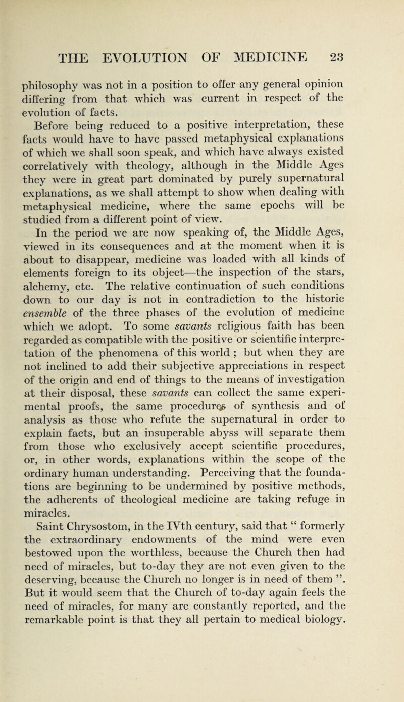 philosophy was not in a position to offer any general opinion differing from that whieh was current in respect of the evolution of facts. Before being reduced to a positive interpretation, these facts would have to have passed metaphysical explanations of which we shall soon speak, and which have always existed correlatively with theology, although in the Middle Ages they were in great part dominated by purely supernatural explanations, as we shall attempt to show when dealing with metaphysical medicine, where the same epochs will be studied from a different point of view. In the period we are now speaking of, the Middle Ages, viewed in its consequences and at the moment when it is about to disappear, medicine was loaded with all kinds of elements foreign to its object—the inspection of the stars, alchemy, etc. The relative continuation of such conditions down to our day is not in contradiction to the historic ensemble of the three phases of the evolution of medicine which we adopt. To some savants religious faith has been regarded as compatible with the positive or scientific interpre¬ tation of the phenomena of this world ; but when they are not inclined to add their subjective appreciations in respect of the origin and end of things to the means of investigation at their disposal, these savants can collect the same experi¬ mental proofs, the same procedure of synthesis and of analysis as those who refute the supernatural in order to explain facts, but an insuperable abyss will separate them from those who exclusively accept scientific procedures, or, in other words, explanations within the scope of the ordinary human understanding. Perceiving that the founda¬ tions are beginning to be undermined by positive methods, the adherents of theological medicine are taking refuge in miracles. Saint Chrysostom, in the IVth century, said that “ formerly the extraordinarv endowments of the mind were even 4/ bestowed upon the worthless, because the Church then had need of miracles, but to-day they are not even given to the deserving, because the Church no longer is in need of them ”. But it would seem that the Church of to-day again feels the need of miracles, for many are constantly reported, and the remarkable point is that they all pertain to medical biology.