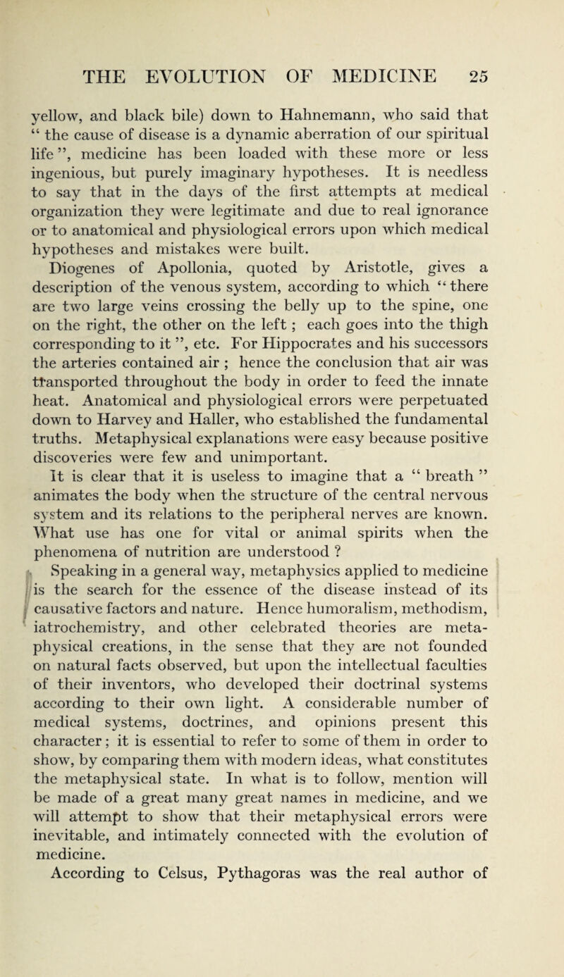 yellow, and black bile) down to Hahnemann, who said that “ the cause of disease is a dynamic aberration of our spiritual life ”, medicine has been loaded with these more or less ingenious, but purely imaginary hypotheses. It is needless to say that in the days of the first attempts at medical organization they were legitimate and due to real ignorance or to anatomical and physiological errors upon which medical hypotheses and mistakes were built. Diogenes of Apollonia, quoted by Aristotle, gives a description of the venous system, according to which “there are two large veins crossing the belly up to the spine, one on the right, the other on the left ; each goes into the thigh corresponding to it ”, etc. For Hippocrates and his successors the arteries contained air ; hence the conclusion that air was ttansported throughout the body in order to feed the innate heat. Anatomical and physiological errors were perpetuated down to Harvey and Haller, who established the fundamental truths. Metaphysical explanations were easy because positive discoveries were few and unimportant. It is clear that it is useless to imagine that a “ breath ” animates the body when the structure of the central nervous system and its relations to the peripheral nerves are known. What use has one for vital or animal spirits when the phenomena of nutrition are understood ? (, Speaking in a general way, metaphysics applied to medicine f/is the search for the essence of the disease instead of its j causative factors and nature. Hence humoralism, methodism, iatrochemistry, and other celebrated theories are meta¬ physical creations, in the sense that they are not founded on natural facts observed, but upon the intellectual faculties of their inventors, who developed their doctrinal systems according to their own light. A considerable number of medical systems, doctrines, and opinions present this character; it is essential to refer to some of them in order to show, by comparing them with modern ideas, what constitutes the metaphysical state. In what is to follow, mention will be made of a great many great names in medicine, and we will attempt to show that their metaphysical errors were inevitable, and intimately connected with the evolution of medicine. According to Celsus, Pythagoras was the real author of