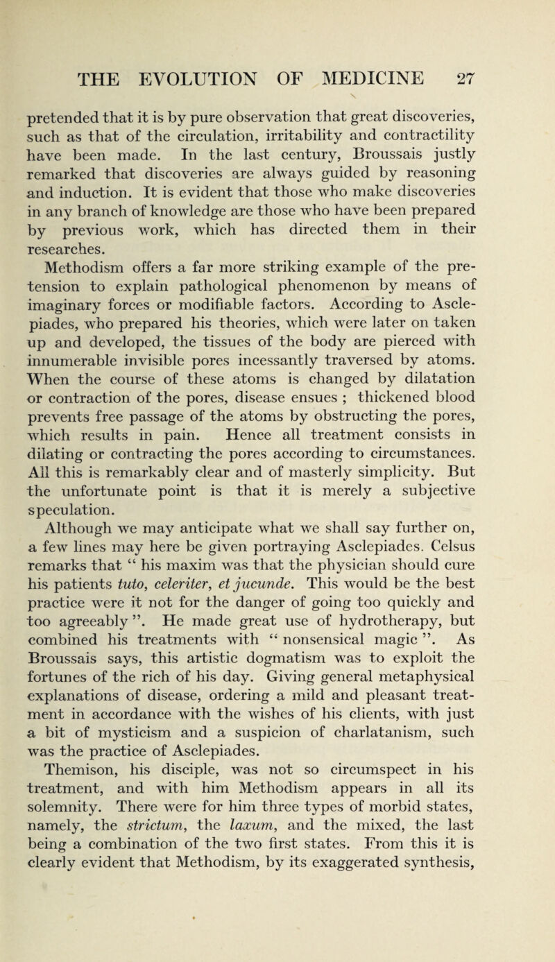 \ pretended that it is by pure observation that great discoveries, such as that of the circulation, irritability and contractility have been made. In the last century, Broussais justly remarked that discoveries are always guided by reasoning and induction. It is evident that those who make discoveries in any branch of knowledge are those who have been prepared by previous work, which has directed them in their researches. Methodism offers a far more striking example of the pre¬ tension to explain pathological phenomenon by means of imaginary forces or modifiable factors. According to Ascle- piades, who prepared his theories, which were later on taken up and developed, the tissues of the body are pierced with innumerable invisible pores incessantly traversed by atoms. When the course of these atoms is changed by dilatation or contraction of the pores, disease ensues ; thickened blood prevents free passage of the atoms by obstructing the pores, which results in pain. Hence all treatment consists in dilating or contracting the pores according to circumstances. Ail this is remarkably clear and of masterly simplicity. But the unfortunate point is that it is merely a subjective speculation. Although we may anticipate what we shall say further on, a few lines may here be given portraying Asclepiades. Celsus remarks that “ his maxim was that the physician should cure his patients tuto, celeriter, et jucunde. This would be the best practice were it not for the danger of going too quickly and too agreeably ”. He made great use of hydrotherapy, but combined his treatments with “ nonsensical magic ”. As Broussais says, this artistic dogmatism was to exploit the fortunes of the rich of his day. Giving general metaphysical explanations of disease, ordering a mild and pleasant treat¬ ment in accordance with the wishes of his clients, with just a bit of mysticism and a suspicion of charlatanism, such was the practice of Asclepiades. Themison, his disciple, was not so circumspect in his treatment, and with him Methodism appears in all its solemnity. There were for him three types of morbid states, namely, the strictum, the laxum, and the mixed, the last being a combination of the two first states. From this it is clearly evident that Methodism, by its exaggerated synthesis,