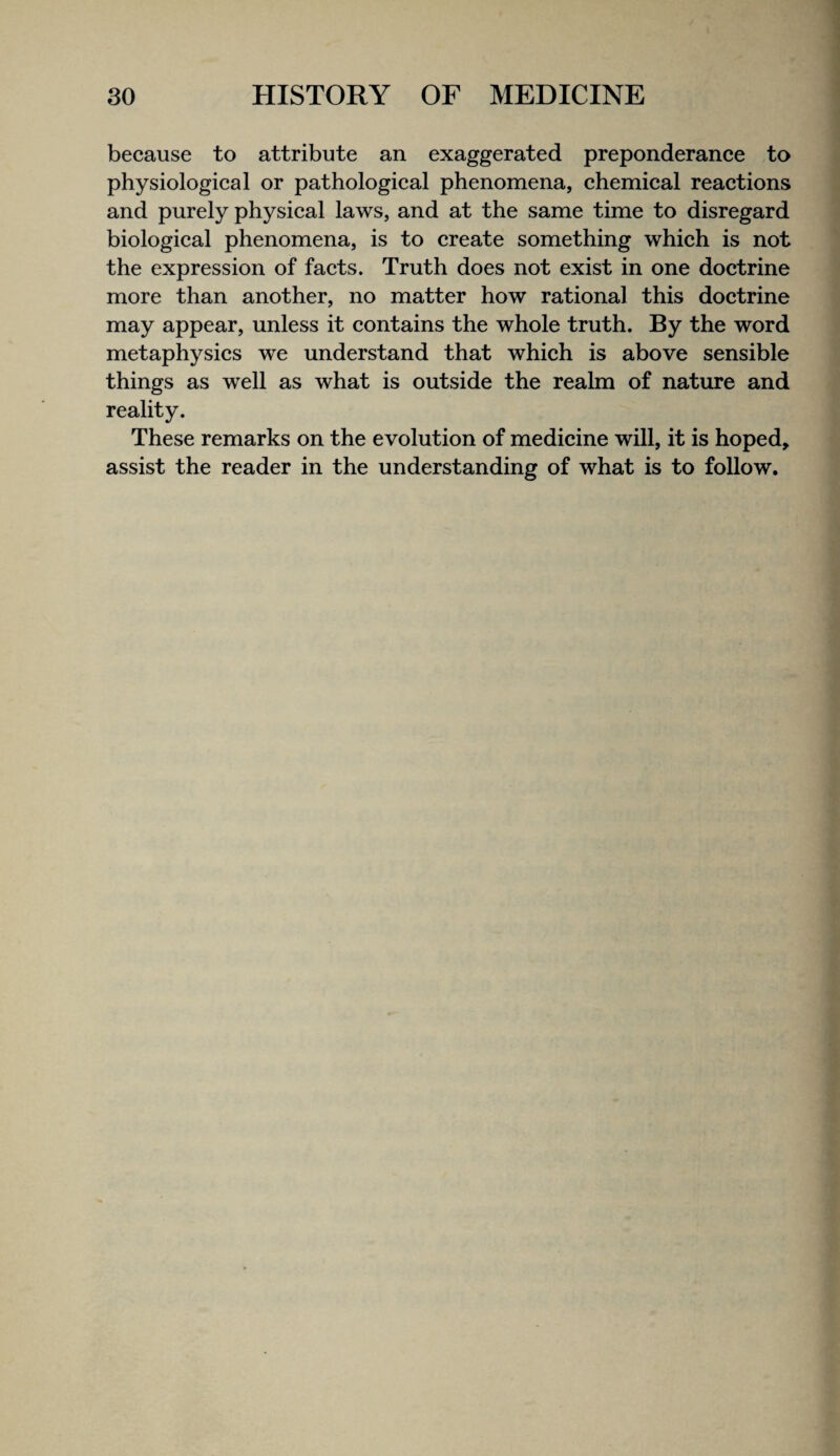 because to attribute an exaggerated preponderance to physiological or pathological phenomena, chemical reactions and purely physical laws, and at the same time to disregard biological phenomena, is to create something which is not the expression of facts. Truth does not exist in one doctrine more than another, no matter how rational this doctrine may appear, unless it contains the whole truth. By the word metaphysics we understand that which is above sensible things as well as what is outside the realm of nature and reality. These remarks on the evolution of medicine will, it is hoped, assist the reader in the understanding of what is to follow.