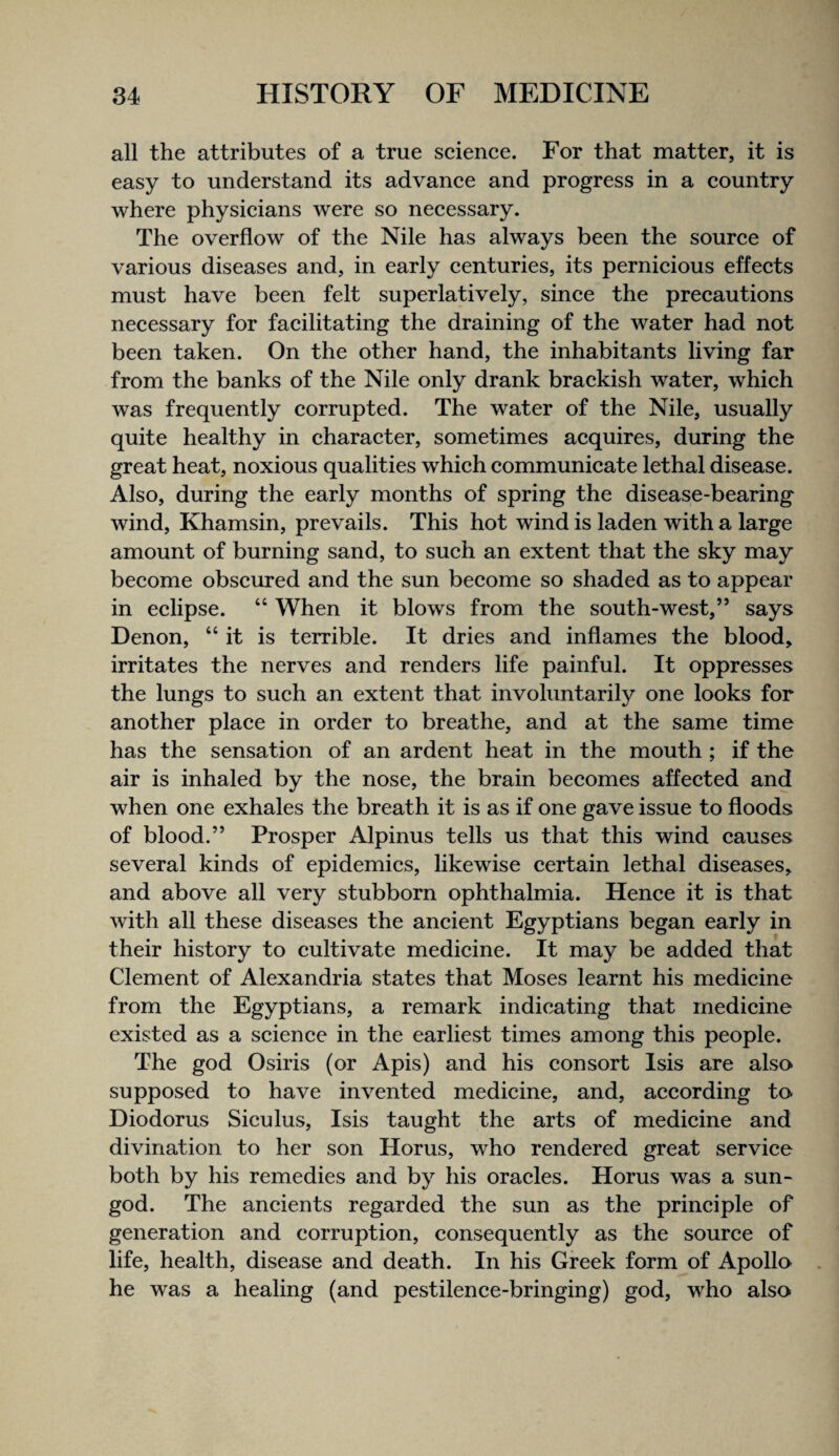 all the attributes of a true scienee. For that matter, it is easy to understand its advanee and progress in a country where physicians were so necessary. The overflow of the Nile has always been the source of various diseases and, in early centuries, its pernicious effects must have been felt superlatively, since the precautions necessary for facilitating the draining of the water had not been taken. On the other hand, the inhabitants living far from the banks of the Nile only drank brackish water, which was frequently corrupted. The water of the Nile, usually quite healthy in character, sometimes acquires, during the great heat, noxious qualities which communicate lethal disease. Also, during the early months of spring the disease-bearing wind. Khamsin, prevails. This hot wind is laden with a large amount of burning sand, to such an extent that the sky may become obscured and the sun become so shaded as to appear in eclipse. “ When it blows from the south-west,” says Denon, “ it is terrible. It dries and inflames the blood, irritates the nerves and renders life painful. It oppresses the lungs to such an extent that involuntarily one looks for another place in order to breathe, and at the same time has the sensation of an ardent heat in the mouth ; if the air is inhaled by the nose, the brain becomes affected and when one exhales the breath it is as if one gave issue to floods of blood.” Prosper Alpinus tells us that this wind causes several kinds of epidemics, likewise certain lethal diseases, and above all very stubborn ophthalmia. Hence it is that with all these diseases the ancient Egyptians began early in their history to cultivate medicine. It may be added that Clement of Alexandria states that Moses learnt his medicine from the Egyptians, a remark indicating that medicine existed as a science in the earliest times among this people. The god Osiris (or Apis) and his consort Isis are also- supposed to have invented medicine, and, according to Diodorus Siculus, Isis taught the arts of medicine and divination to her son Horus, who rendered great service both by his remedies and by his oracles. Horus was a sun- god. The ancients regarded the sun as the principle of generation and corruption, consequently as the source of life, health, disease and death. In his Greek form of Apollo he was a healing (and pestilence-bringing) god, who also