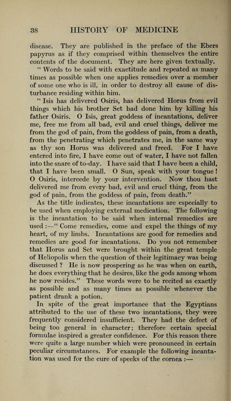 disease. They are published in the prefaee of the Ebers papyrus as if they eomprised within themselves the entire contents of the doeument. They are here given textually. “ Words to be said with exaetitude and repeated as many times as possible when one applies remedies over a‘member of some one who is ill, in order to destroy all cause of dis- turbanee residing within him. “ Isis has delivered Osiris, has delivered Horus from evil things which his brother Set had done him by killing his father Osiris. O Isis, great goddess of incantations, deliver me, free me from all bad, evil and cruel things, deliver me from the god of pain, from the goddess of pain, from a death, from the penetrating which penetrates me, in the same way as thy son Horus was delivered and freed. For I have entered into fire, I have come out of water, I have not fallen into the snare of to-day. I have said that I have been a child, that I have been small. O Sun, speak with your tongue ! O Osiris, intereede by your intervention. Now thou hast delivered me from every bad, evil and cruel thing, from the god of pain, from the goddess of pain, from death.” As the title indieates, these ineantations are especially to be used when employing external medieation. The following is the ineantation to be said when internal remedies are used :—“ Come remedies, come and expel the things of my heart, of my limbs. Ineantations are good for remedies and remedies are good for ineantations. Do you not remember that Horus and Set were brought within the great temple of Heliopolis when the question of their legitimacy was being diseussed ? He is now prospering as he was when on earth, he does everything that he desires, like the gods among whom he now resides.” These words were to be recited as exactly as possible and as many times as possible whenever the patient drank a potion. In spite of the great importanee that the Egyptians attributed to the use of these two ineantations, they were frequently considered insufiieient. They had the defect of being too general in charaeter; therefore certain special formulae inspired a greater eonfidenee. For this reason there were quite a large number whieh were pronounced in certain peeuliar cireumstanees. For example the following incanta¬ tion was used for the eure of specks of the eornea :—