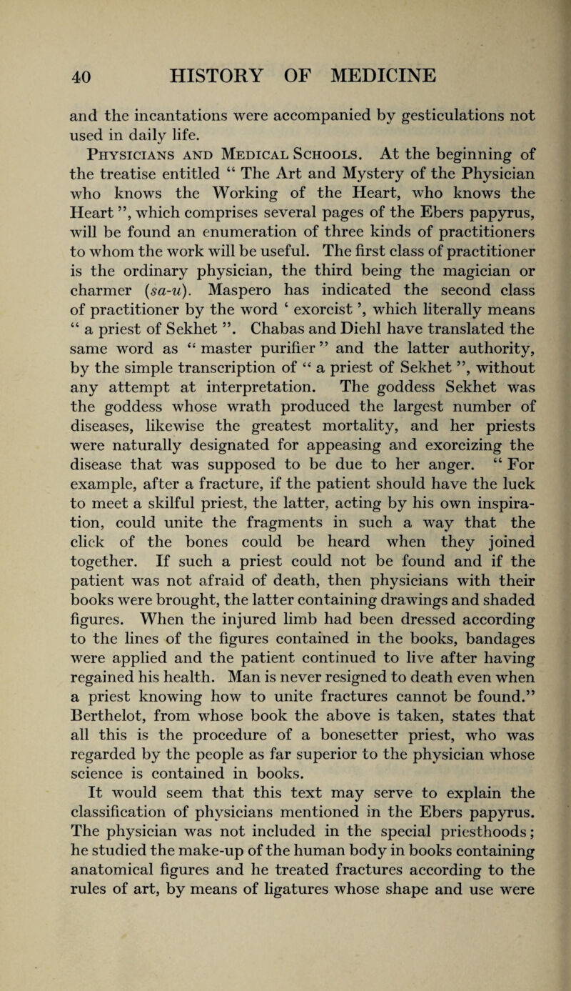 and the incantations were accompanied by gesticulations not used in daily life. Physicians and Medical Schools. At the beginning of the treatise entitled “ The Art and Mystery of the Physician who knows the Working of the Heart, who knows the Heart ”, which comprises several pages of the Ebers papyrus, will be found an enumeration of three kinds of practitioners to whom the work will be useful. The first class of practitioner is the ordinary physician, the third being the magician or charmer (sa-u). Maspero has indicated the second class of practitioner by the word ‘ exorcist ’, which literally means “ a priest of Sekhet ”. Chabas and Diehl have translated the same word as ‘‘master purifier” and the latter authority, by the simple transcription of “ a priest of Sekhet ”, without any attempt at interpretation. The goddess Sekhet was the goddess whose wrath produced the largest number of diseases, likewise the greatest mortality, and her priests were naturally designated for appeasing and exorcizing the disease that was supposed to be due to her anger. “ For example, after a fracture, if the patient should have the luck to meet a skilful priest, the latter, acting by his own inspira¬ tion, could unite the fragments in such a way that the click of the bones could be heard when they joined together. If such a priest could not be found and if the patient was not afraid of death, then physicians with their books were brought, the latter containing drawings and shaded figures. When the injured limb had been dressed according to the lines of the figures contained in the books, bandages were applied and the patient continued to live after having regained his health. Man is never resigned to death even when a priest knowing how to unite fractures cannot be found.” Berthelot, from whose book the above is taken, states that all this is the procedure of a bonesetter priest, who was regarded by the people as far superior to the physician whose science is contained in books. It would seem that this text may serve to explain the classification of physicians mentioned in the Ebers papyrus. The physician was not included in the special priesthoods; he studied the make-up of the human body in books containing anatomical figures and he treated fractures according to the rules of art, by means of ligatures whose shape and use were
