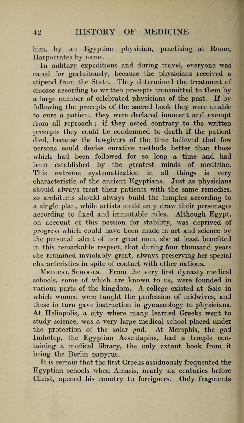 him, by an Egyptian physician, practising at Rome, Harpocrates by name. In military expeditions and during travel, everyone was cared for gratuitously, because the physicians received a stipend from the State. They determined the treatment of disease according to written precepts transmitted to them by a large number of celebrated physicians of the past. If by following the precepts of the sacred book they were unable to cure a patient, they were declared innocent and exempt from all reproach ; if they acted contrary to the written precepts they could be condemned to death if the patient died, because the lawgivers of the time believed that few persons could devise curative methods better than those which had been followed for so long a time and had been established by the greatest minds of medicine. This extreme systematization in all things is very characteristic of the ancient Egyptians. Just as physicians should always treat their patients with the same remedies, so architects should always build the temples according to a single plan, while artists could only draw their personages according to fixed and immutable rules. Although Egypt, on account of this passion for stability, was deprived of progress which could have been made in art and science by the personal talent of her great men, she at least benefited in this remarkable respect, that during four thousand years she remained inviolably great, always preserving her special characteristics in spite of contact with other nations. Medical Schools. From the very first dynasty medical schools, some of which are known to us, were founded in various parts of the kingdom. A college existed at Sais in which women were taught the profession of midwives, and these in turn gave instruction in gynaecology to physicians. At Heliopolis, a city where many learned Greeks went to study science, was a very large medical school placed under the protection of the solar god. At Memphis, the god Imhotep, the Egyptian Aesculapius, had a temple con¬ taining a medical library, the only extant book from it being the Berlin papyrus. It is certain that the first Greeks assiduously frequented the Egyptian schools when Amasis, nearly six centuries before Christ, opened his eountry to foreigners. Only fragments