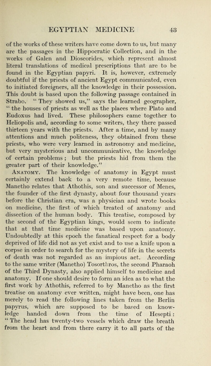 of the works of these writers have come down to us, but many are the passages in the Hippocratic Collection, and in the works of Galen and Dioscorides, which represent almost literal translations of medical prescriptions that are to be found in the Egyptian papyri. It is, however, extremely doubtful if the priests of ancient Egypt communicated, even to initiated foreigners, all the knowledge in their possession. This doubt is based upon the following passage contained in Strabo. “ They showed us,” says the learned geographer, the houses of priests as well as the places where Plato and Eudoxus had lived. These philosophers came together to Heliopolis and, according to some writers, they there passed thirteen years with the priests. After a time, and by many attentions and much politeness, they obtained from these priests, who were very learned in astronomy and medicine, but very mysterious and uncommunicative, the knowledge of certain problems ; but the priests hid from them the greater part of their knowledge.” Anatomy. The knowledge of anatomy in Egypt must certainly extend back to a very remote time, because Manetho relates that Athothis, son and successor of Menes, the founder of the first dynasty, about four thousand years before the Christian era, was a physician and wrote books on medicine, the first of which treated of anatomy and dissection of the human body. This treatise, composed by the second of the Egyptian kings, would seem to indicate that at that time medicine was based upon anatomy. Undoubtedly at this epoch the fanatical respect for a body deprived of life did not as yet exist and to use a knife upon a corpse in order to search for the mystery of life in the secrets of death was not regarded as an impious act. According to the same writer (Manetho) Tosortbros, the second Pharaoh of the Third Dynasty, also applied himself to medicine and anatomy. If one should desire to form an idea as to what the first work by Athothis, referred to by Manetho as the first treatise on anatomy ever written, might have been, one has merely to read the following lines taken from the Berlin papyrus, which are supposed to be based on know¬ ledge handed down from the time of Hesepti : “ The head has twenty-two vessels which draw the breath from the heart and from there carry it to all parts of the