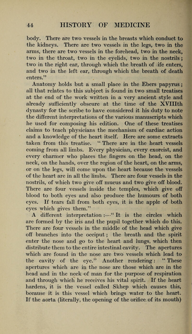 body. There are two vessels in the breasts which conduct to the kidneys. There are two vessels in the legs, two in the arms, there are two vessels in the forehead, two in the neck, two in the throat, two in the eyelids, two in the nostrils ; two in the right ear, through which the breath of jife enters, and two in the left ear, through which the breath of death enters.” Anatomy holds but a small place in the Ebers papyrus ; all that relates to this subject is found in two small treatises at the end of the work written in a very ancient style and already sufficiently obscure at the time of the XVIIIth dynasty for the scribe to have considered it his duty to note the different interpretations of the various manuscripts which he used for composing his edition. One of these treatises claims to teach physicians the mechanism of cardiac action and a knowledge of the heart itself. Here are some extracts taken from this treatise. “ There are in the heart vessels coming from all limbs. Every physician, every exorcist, and every charmer who places the fingers on the head, on the neck, on the hands, over the region of the heart, on the arms, or on the legs, will come upon the heart because the vessels of the heart are in all the limbs. There are four vessels in the nostrils, of which two give off mucus and two give off blood. There are four vessels inside the temples, which give off blood to both eyes and also produce the humours of both eyes. If tears fall from both eyes, it is the apple of both eyes which gives them.” A different interpretation :—“ It is the circles which are formed by the iris and the pupil together which do this. There are four vessels in the middle of the head which give off branches into the occiput; the breath and the spirit enter the nose and go to the heart and lungs, which then distribute them to the entire intestinal cavity. The apertures which are found in the nose are two vessels which lead to the cavity of the eye.” Another rendering: “ These apertures which are in the nose are those which are in the head and in the neck of man for the purpose of respiration and through which he receives his vital spirit. If the heart hardens, it is the vessel called Skhep which causes this, because it is this vessel which brings water to the heart. If the aorta (literally, the opening of the orifice of its mouth)