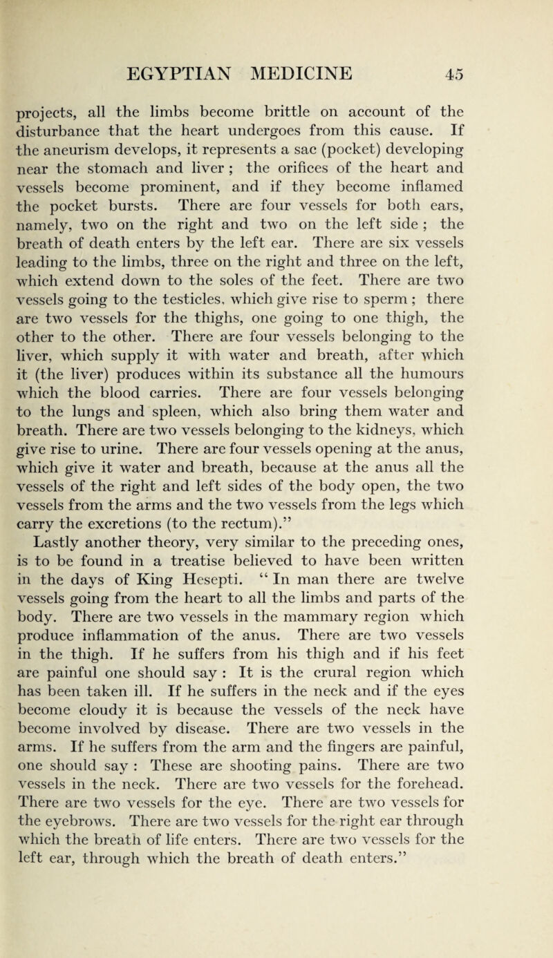 projects, all the limbs become brittle on account of the disturbance that the heart undergoes from this cause. If the aneurism develops, it represents a sac (pocket) developing near the stomach and liver ; the orifices of the heart and vessels become prominent, and if they become inflamed the pocket bursts. There are four vessels for both ears, namely, two on the right and two on the left side ; the breath of death enters by the left ear. There are six vessels leading to the limbs, three on the right and three on the left, which extend down to the soles of the feet. There are two vessels going to the testicles, which give rise to sperm ; there are two vessels for the thighs, one going to one thigh, the other to the other. There are four vessels belonging to the liver, which supply it with water and breath, after which it (the liver) produces within its substance all the humours which the blood carries. There are four vessels belonging to the lungs and spleen, which also bring them water and breath. There are two vessels belonging to the kidneys, which give rise to urine. There are four vessels opening at the anus, which give it water and breath, because at the anus all the vessels of the right and left sides of the body open, the two vessels from the arms and the two vessels from the legs which carry the excretions (to the rectum).” Lastly another theory, very similar to the preceding ones, is to be found in a treatise believed to have been written in the days of King Hesepti. “ In man there are twelve vessels going from the heart to all the limbs and parts of the body. There are two vessels in the mammary region which produce inflammation of the anus. There are two vessels in the thigh. If he suffers from his thigh and if his feet are painful one should say : It is the crural region which has been taken ill. If he suffers in the neck and if the eyes become cloudy it is because the vessels of the neck have become involved by disease. There are two vessels in the arms. If he suffers from the arm and the fingers are painful, one should say : These are shooting pains. There are two vessels in the neck. There are two vessels for the forehead. There are two vessels for the eye. There are two vessels for the eyebrows. There are two vessels for the right ear through which the breath of life enters. There are two vessels for the left ear, through which the breath of death enters.”