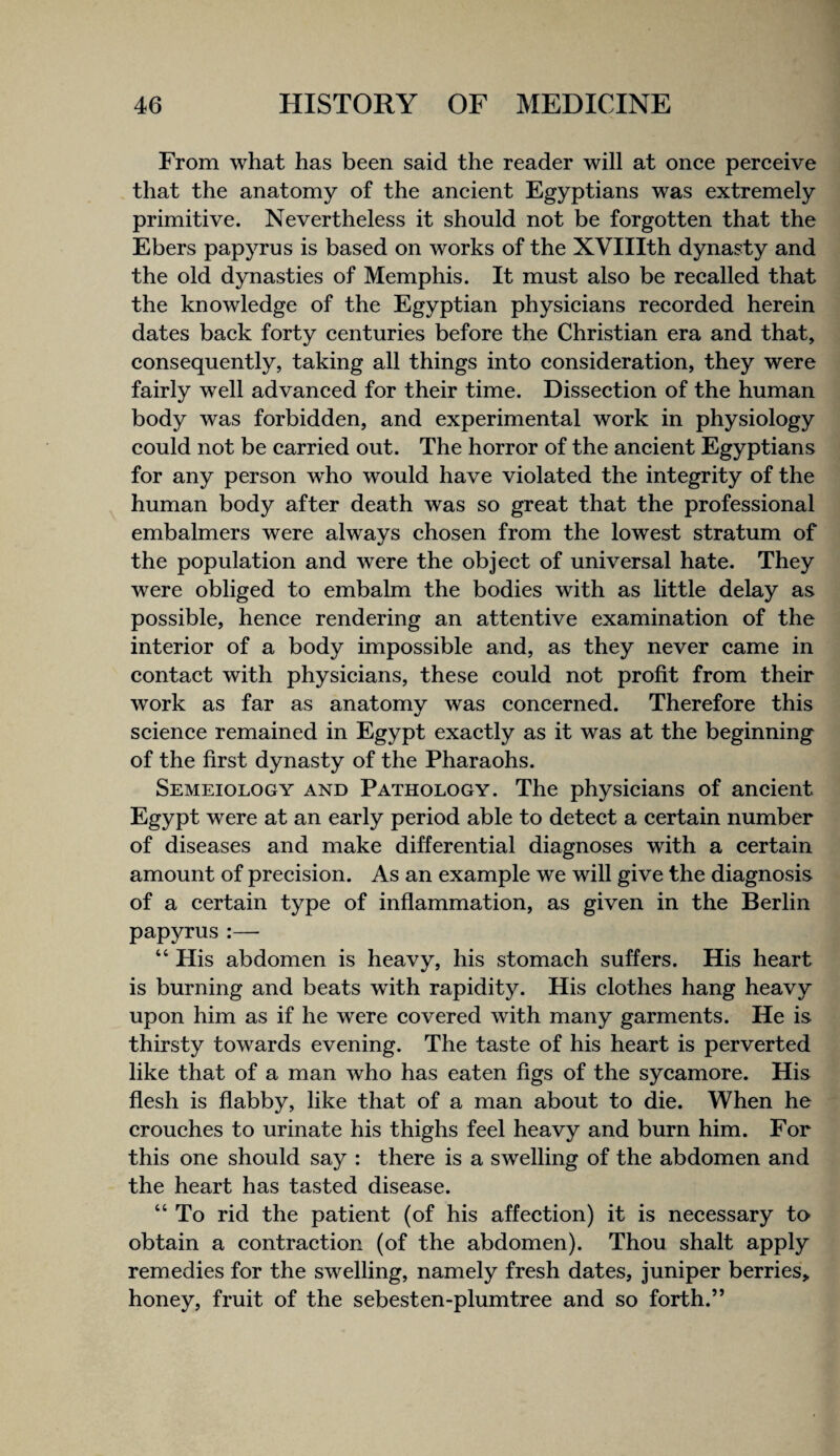 From what has been said the reader will at once perceive that the anatomy of the ancient Egyptians was extremely primitive. Nevertheless it should not be forgotten that the Ebers papyrus is based on works of the XVIIIth dynasty and the old dynasties of Memphis. It must also be recalled that the knowledge of the Egyptian physicians recorded herein dates back forty centuries before the Christian era and that, consequently, taking all things into consideration, they were fairly well advanced for their time. Dissection of the human body was forbidden, and experimental work in physiology could not be carried out. The horror of the ancient Egyptians for any person who would have violated the integrity of the human body after death was so great that the professional embalmers were always chosen from the lowest stratum of the population and were the object of universal hate. They were obliged to embalm the bodies with as little delay as possible, hence rendering an attentive examination of the interior of a body impossible and, as they never came in contact with physicians, these could not profit from their work as far as anatomy was concerned. Therefore this science remained in Egypt exactly as it was at the beginning of the first dynasty of the Pharaohs. Semeiology and Pathology. The physicians of ancient Egypt were at an early period able to detect a certain number of diseases and make differential diagnoses with a certain amount of precision. As an example we will give the diagnosis of a certain type of inflammation, as given in the Berlin papyrus :— “ His abdomen is heavy, his stomach suffers. His heart is burning and beats with rapidity. His clothes hang heavy upon him as if he were covered with many garments. He is thirsty towards evening. The taste of his heart is perverted like that of a man who has eaten figs of the sycamore. His flesh is flabby, like that of a man about to die. When he crouches to urinate his thighs feel heavy and burn him. For this one should say : there is a swelling of the abdomen and the heart has tasted disease. “ To rid the patient (of his affection) it is necessary to obtain a contraction (of the abdomen). Thou shalt apply remedies for the swelling, namely fresh dates, juniper berries, honey, fruit of the sebesten-plumtree and so forth.”