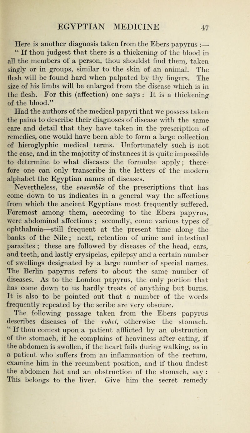 Here is another diagnosis taken from the Ebers papyrus :—- “ If thou judgest that there is a thickening of the blood in all the members of a person, thou shouldst find them, taken singly or in groups, similar to the skin of an animal. The flesh will be found hard when palpated by thy fingers. The size of his limbs will be enlarged from the disease which is in the flesh. For this (affection) one says : It is a thickening of the blood.” Had the authors of the medical papyri that we possess taken the pains to describe their diagnoses of disease with the same care and detail that they have taken in the prescription of remedies, one would have been able to form a large collection of hieroglyphic medical terms. Unfortunately such is not the case, and in the majority of instances it is quite impossible to determine to what diseases the formulae apply; there¬ fore one can only transcribe in the letters of the modern alphabet the Egyptian names of diseases. Nevertheless, the ensemble of the prescriptions that has come down to us indicates in a general way the affections from which the ancient Egyptians most frequently suffered. Foremost among them, according to the Ebers papyrus, were abdominal affections ; secondly, come various types of ophthalmia—still frequent at the present time along the banks of the Nile ; next, retention of urine and intestinal parasites ; these are followed by diseases of the head, ears, and teeth, and lastly erysipelas, epilepsy and a certain number of swellings designated by a large number of special names. The Berlin papyrus refers to about the sam^ number of diseases. As to the London papyrus, the only portion that has come down to us hardly treats of anything but burns. It is also to be pointed out that a number of the words frequently repeated by the scribe are very obscure. The following passage taken from the Ebers papyrus describes diseases of the rohet, otherwise the stomach. “ If thou comest upon a patient afflicted by an obstruction of the stomach, if he complains of heaviness after eating, if the abdomen is swollen, if the heart fails during walking, as in a patient who suffers from an inflammation of the rectum, examine him in the recumbent position, and if thou findest the abdomen hot and an obstruction of the stomach, say : This belongs to the liver. Give him the secret remedy