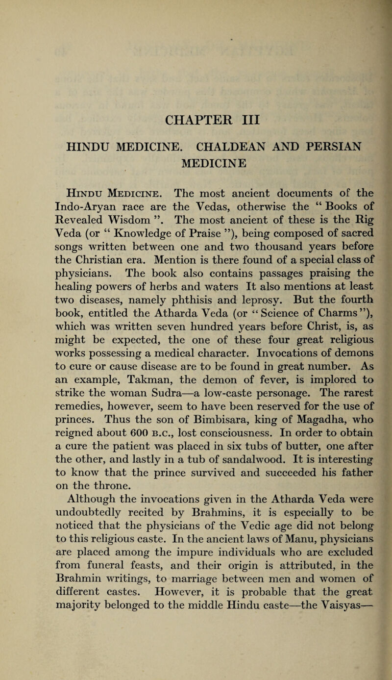 CHAPTER III HINDU MEDICINE. CHALDEAN AND PERSIAN MEDICINE Hindu Medicine. The most ancient documents of the Indo-Aryan race are the Vedas, otherwise the “ Books of Revealed Wisdom ”. The most ancient of these is the Rig Veda (or “ Knowledge of Praise ”), being composed of sacred songs written between one and two thousand years before the Christian era. Mention is there found of a special class of physicians. The book also contains passages praising the healing powers of herbs and waters It also mentions at least two diseases, namely phthisis and leprosy. But the fourth book, entitled the Atharda Veda (or “Science of Charms”), which was written seven hundred years before Christ, is, as might be expected, the one of these four great religious works possessing a medical character. Invocations of demons to cure or cause disease are to be found in great number. As an example, Takman, the demon of fever, is implored to strike the woman Sudra—a low-caste personage. The rarest remedies, however, seem to have been reserved for the use of princes. Thus the son of Bimbisara, king of Magadha, who reigned about 600 B.c., lost consciousness. In order to obtain a cure the patient was placed in six tubs of butter, one after the other, and lastly in a tub of sandalwood. It is interesting to know that the prince survived and succeeded his father on the throne. Although the invocations given in the Atharda Veda were undoubtedly recited by Brahmins, it is especially to be noticed that the physicians of the Vedic age did not belong to this religious caste. In the ancient laws of Manu, physicians are placed among the impure individuals who are excluded from funeral feasts, and their origin is attributed, in the Brahmin writings, to marriage between men and women of different castes. However, it is probable that the great majority belonged to the middle Hindu caste—the Vaisyas—
