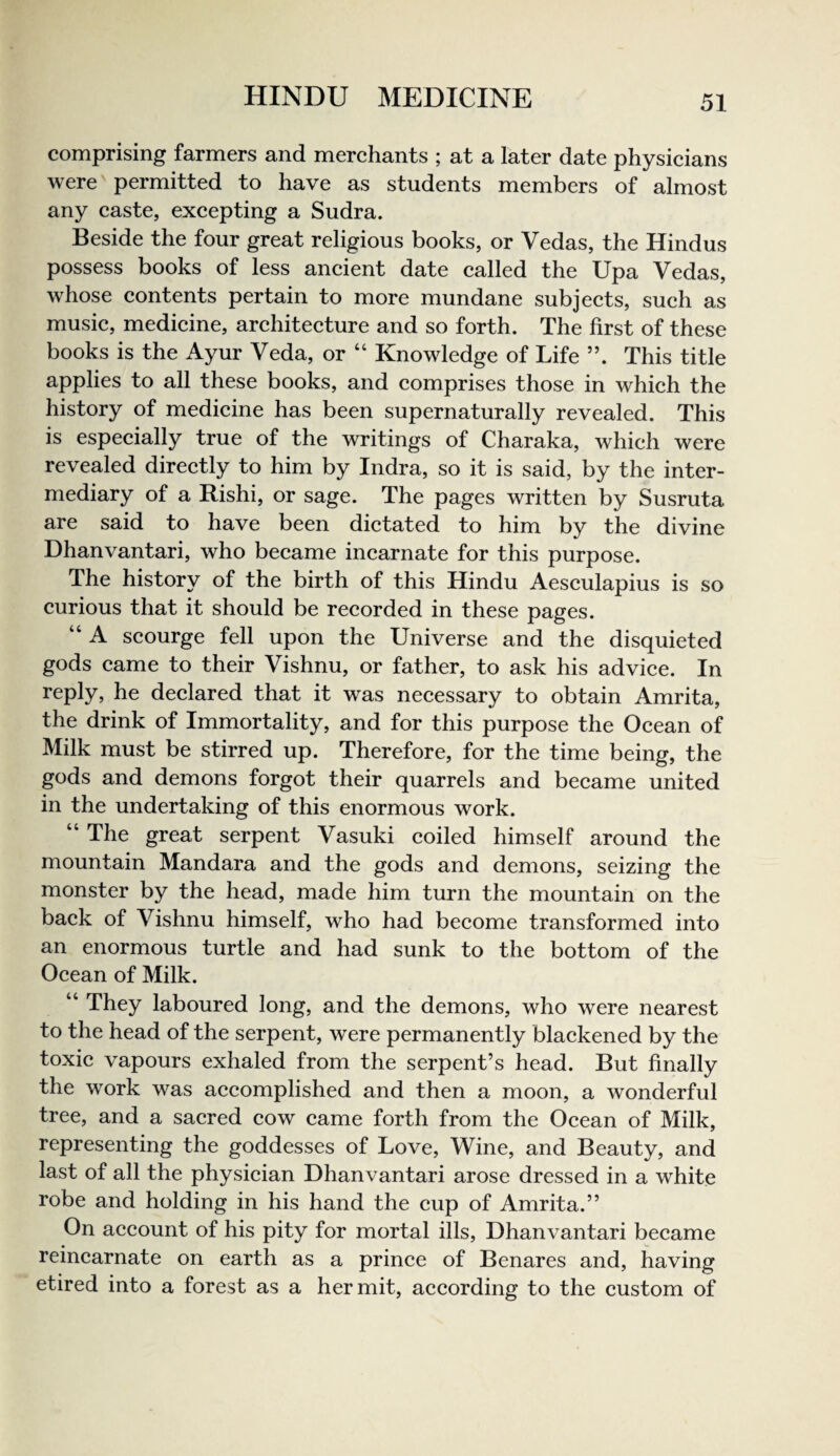 comprising farmers and merchants ; at a later date physieians were permitted to have as students members of almost any caste, exeepting a Sudra. Beside the four great religious books, or Vedas, the Hindus possess books of less ancient date called the Upa Vedas, whose contents pertain to more mundane subjects, such as music, medicine, architeeture and so forth. The first of these books is the Ayur Veda, or “ Knowledge of Life This title applies to all these books, and comprises those in which the history of medicine has been supernaturally revealed. This is espeeially true of the writings of Charaka, which were revealed directly to him by Indra, so it is said, by the inter¬ mediary of a Rishi, or sage. The pages written by Susruta are said to have been dictated to him by the divine Dhanvantari, who became incarnate for this purpose. The history of the birth of this Hindu Aesculapius is so curious that it should be recorded in these pages. “ A scourge fell upon the Universe and the disquieted gods came to their Vishnu, or father, to ask his advice. In reply, he declared that it was necessary to obtain Amrita, the drink of Immortality, and for this purpose the Ocean of Milk must be stirred up. Therefore, for the time being, the gods and demons forgot their quarrels and became united in the undertaking of this enormous work. “ The great serpent Vasuki coiled himself around the mountain Mandara and the gods and demons, seizing the monster by the head, made him turn the mountain on the back of Vishnu himself, who had become transformed into an enormous turtle and had sunk to the bottom of the Ocean of Milk. “ They laboured long, and the demons, who were nearest to the head of the serpent, were permanently blackened by the toxic vapours exhaled from the serpent’s head. But finally the work was accomplished and then a moon, a wonderful tree, and a sacred cow came forth from the Ocean of Milk, representing the goddesses of Love, Wine, and Beauty, and last of all the physician Dhanvantari arose dressed in a white robe and holding in his hand the cup of Amrita.” On account of his pity for mortal ills, Dhanvantari became reincarnate on earth as a prince of Benares and, having etired into a forest as a hermit, according to the custom of