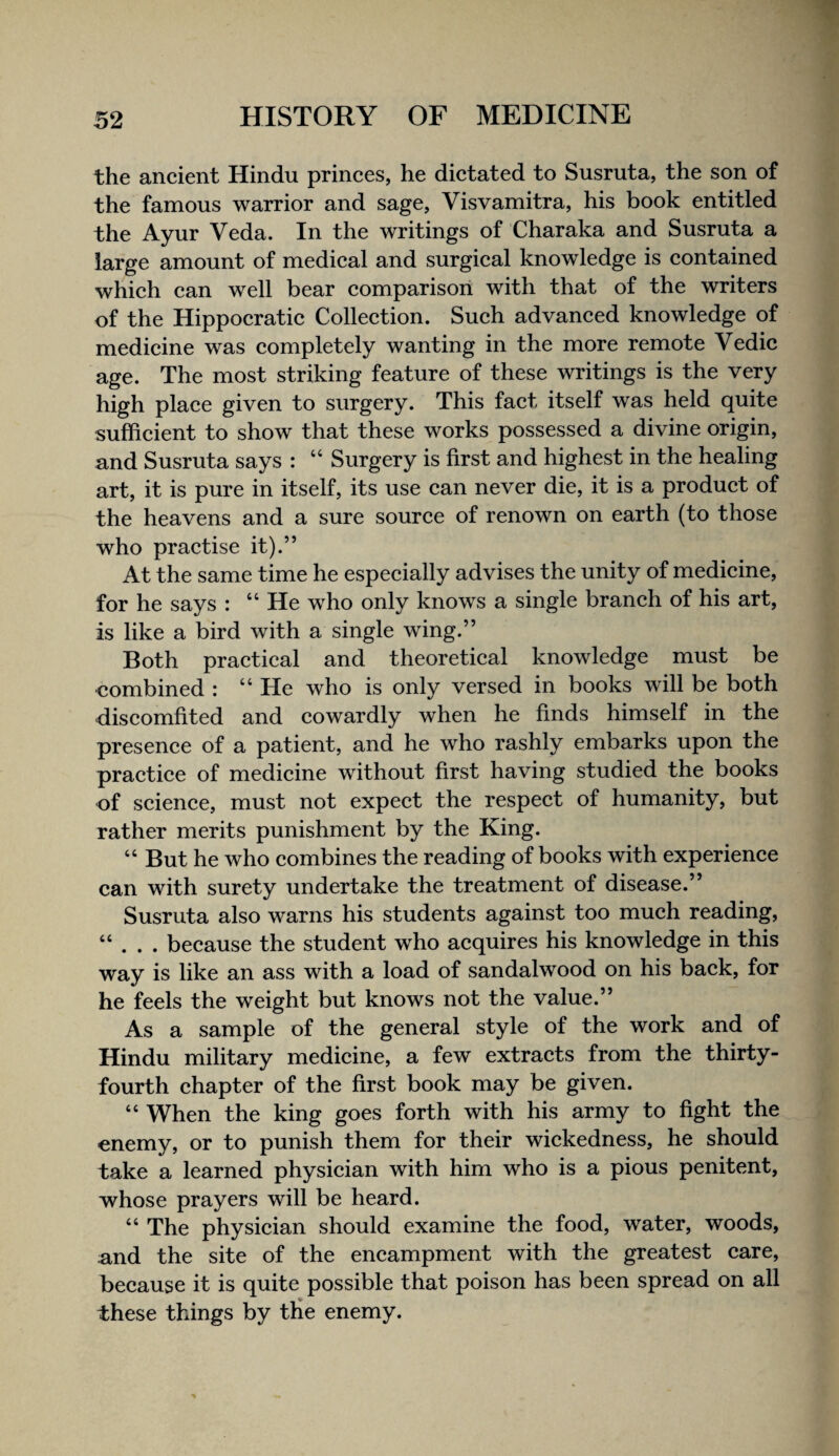 the ancient Hindu princes, he dictated to Susruta, the son of the famous warrior and sage, Visvamitra, his book entitled the Ayur Veda. In the writings of Charaka and Susruta a large amount of medical and surgical knowledge is contained which can well bear comparison with that of the writers of the Hippocratic Collection. Such advanced knowledge of medicine was completely wanting in the more remote Vedic age. The most striking feature of these writings is the very high place given to surgery. This fact itself was held quite sufficient to show that these works possessed a divine origin, and Susruta says : “ Surgery is first and highest in the healing art, it is pure in itself, its use can never die, it is a product of the heavens and a sure source of renown on earth (to those who practise it).” At the same time he especially advises the unity of medicine, for he says : “ He who only knows a single branch of his art, is like a bird with a single wing.” Both practical and theoretical knowledge must be combined : “ He who is only versed in books will be both discomfited and cowardly when he finds himself in the presence of a patient, and he who rashly embarks upon the practice of medicine without first having studied the books of science, must not expect the respect of humanity, but rather merits punishment by the King. “ But he who combines the reading of books with experience can with surety undertake the treatment of disease.” Susruta also warns his students against too much reading, “ . . . because the student who acquires his knowledge in this way is like an ass with a load of sandalwood on his back, for he feels the weight but knows not the value.” As a sample of the general style of the work and of Hindu military medicine, a few extracts from the thirty- fourth chapter of the first book may be given. “ When the king goes forth with his army to fight the enemy, or to punish them for their wickedness, he should take a learned physician with him who is a pious penitent, whose prayers will be heard. “ The physician should examine the food, water, woods, and the site of the encampment with the greatest care, because it is quite possible that poison has been spread on all these things by tHe enemy.