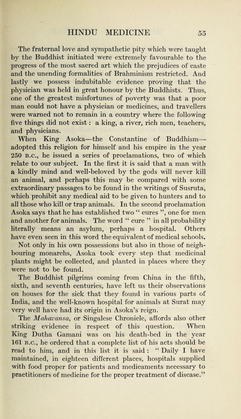 The fraternal love and sympathetic pity which were taught by the Buddhist initiated were extremely favourable to the progress of the most sacred art which the prejudices of caste and the unending formalities of Brahminism restricted. And lastly we possess indubitable evidence proving that the physician was held in great honour by the Buddhists. Thus, one of the greatest misfortunes of poverty was that a poor man could not have a physician or medicines, and travellers were warned not to remain in a country where the following five things did not exist: a king, a river, rich men, teachers, and physicians. When King Asoka—the Constantine of Buddhism— adopted this religion for himself and his empire in the year 250 B.C., he issued a series of proclamations, two of which relate to our subject. In the first it is said that a man with a kindly mind and well-beloved by the gods will never kill an animal, and perhaps this may be compared with some extraordinary passages to be found in the writings of Susruta, which prohibit any medical aid to be given to hunters and to all those who kill or trap animals. In the second proclamation Asoka says that he has established two “ cures ”, one for men and another for animals. The word “ cure ” in all probability literally means an asylum, perhaps a hospital. Others have even seen in this word the equivalent of medical schools. Not only in his own possessions but also in those of neigh¬ bouring monarchs, Asoka took every step that medicinal plants might be collected, and planted in places where they were not to be found. The Buddhist pilgrims coming from China in the fifth, sixth, and seventh centuries, have left us their observations on houses for the sick that they found in various parts of India, and the well-known hospital for animals at Surat may very well have had its origin in Asoka’s reign. The Mahavansa, or Singalese Chronicle, affords also other striking evidence in respect of this question. When King Dutha Gamani was on his death-bed in the year 161 B.C., he ordered that a complete list of his acts should be read to him, and in this list it is said : “ Daily I have maintained, in eighteen different places, hospitals supplied with food proper for patients and medicaments necessary to practitioners of medicine for the proper treatment of disease.”
