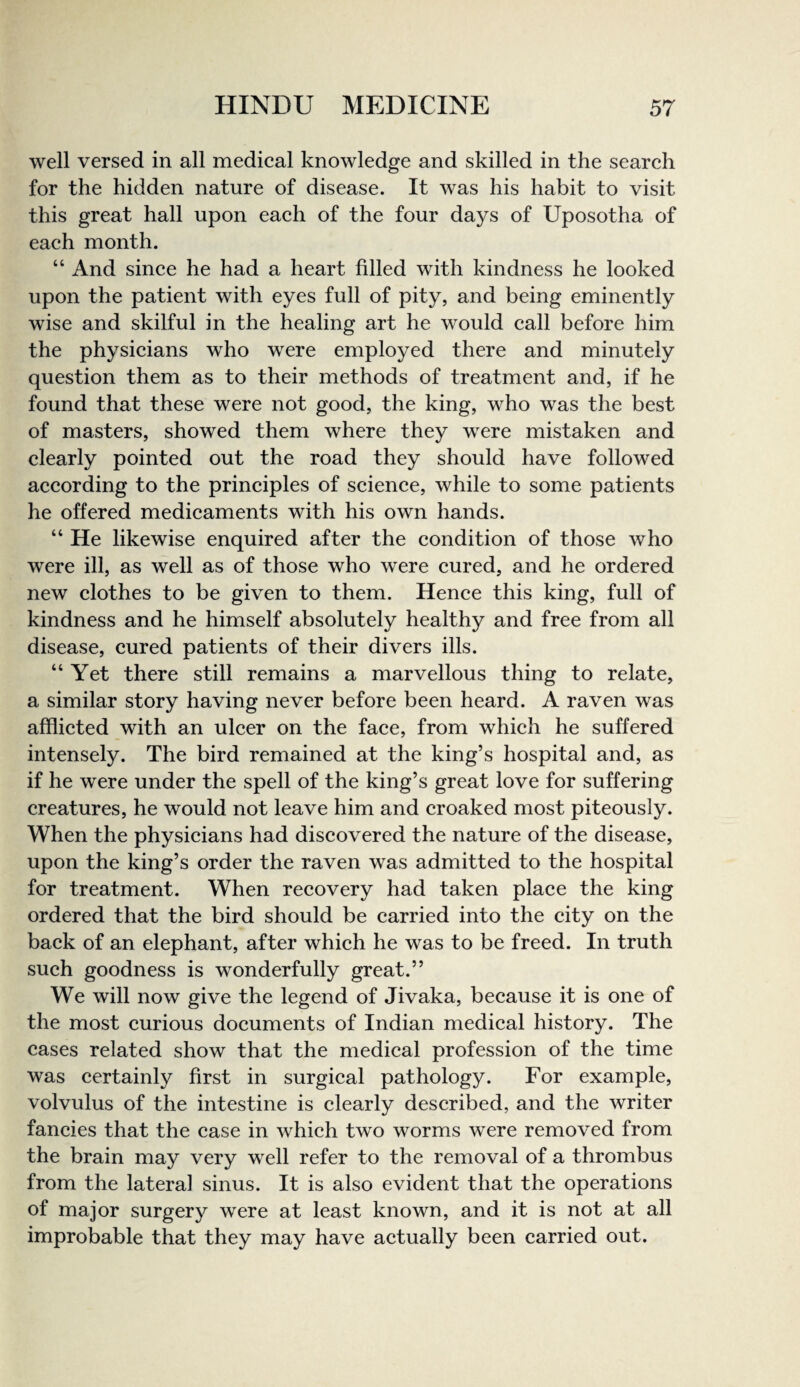 well versed in all medieal knowledge and skilled in the search for the hidden nature of disease. It was his habit to visit this great hall upon each of the four days of Uposotha of each month. “ And since he had a heart filled with kindness he looked upon the patient with eyes full of pity, and being eminently wise and skilful in the healing art he would call before him the physicians who were employed there and minutely question them as to their methods of treatment and, if he found that these were not good, the king, who was the best of masters, showed them where they were mistaken and clearly pointed out the road they should have followed according to the principles of science, while to some patients he offered medicaments with his own hands. “ He likewise enquired after the condition of those who were ill, as well as of those who were cured, and he ordered new clothes to be given to them. Hence this king, full of kindness and he himself absolutely healthy and free from all disease, cured patients of their divers ills. “Yet there still remains a marvellous thing to relate, a similar story having never before been heard. A raven was afflicted with an ulcer on the face, from which he suffered intensely. The bird remained at the king’s hospital and, as if he were under the spell of the king’s great love for suffering creatures, he would not leave him and croaked most piteously. When the physicians had discovered the nature of the disease, upon the king’s order the raven was admitted to the hospital for treatment. When recovery had taken place the king ordered that the bird should be carried into the city on the back of an elephant, after which he was to be freed. In truth such goodness is wonderfully great.” We will now give the legend of Jivaka, because it is one of the most curious documents of Indian medical history. The cases related show that the medical profession of the time was certainly first in surgical pathology. For example, volvulus of the intestine is clearly described, and the writer fancies that the case in which two worms were removed from the brain may very well refer to the removal of a thrombus from the lateral sinus. It is also evident that the operations of major surgery were at least known, and it is not at all improbable that they may have actually been carried out.