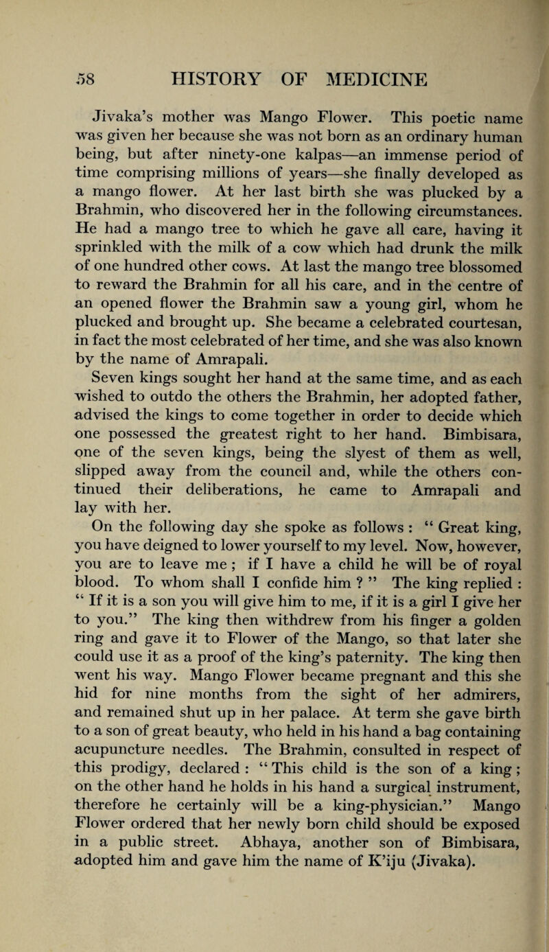 Jivaka’s mother was Mango Flower. This poetic name was given her because she was not born as an ordinary human being, but after ninety-one kalpas—an immense period of time comprising millions of years—she finally developed as a mango flower. At her last birth she was plucked by a Brahmin, who discovered her in the following circumstances. He had a mango tree to which he gave all care, having it sprinkled with the milk of a cow which had drunk the milk of one hundred other cows. At last the mango tree blossomed to reward the Brahmin for all his care, and in the centre of an opened flower the Brahmin saw a young girl, whom he plucked and brought up. She became a celebrated courtesan, in fact the most celebrated of her time, and she was also known by the name of Amrapali. Seven kings sought her hand at the same time, and as each wished to outdo the others the Brahmin, her adopted father, advised the kings to come together in order to decide which one possessed the greatest right to her hand. Bimbisara, one of the seven kings, being the slyest of them as well, slipped away from the council and, while the others con¬ tinued their deliberations, he came to Amrapali and lay with her. On the following day she spoke as follows : “ Great king, you have deigned to lower yourself to my level. Now, however, you are to leave me ; if I have a child he will be of royal blood. To whom shall I confide him ? ” The king replied : “ If it is a son you will give him to me, if it is a girl I give her to you.” The king then withdrew from his finger a golden ring and gave it to Flower of the Mango, so that later she could use it as a proof of the king’s paternity. The king then went his way. Mango Flower became pregnant and this she hid for nine months from the sight of her admirers, and remained shut up in her palace. At term she gave birth to a son of great beauty, who held in his hand a bag containing acupuncture needles. The Brahmin, consulted in respect of this prodigy, declared : “ This child is the son of a king; on the other hand he holds in his hand a surgical instrument, therefore he certainly will be a king-physician.” Mango Flower ordered that her newly born child should be exposed in a public street. Abhaya, another son of Bimbisara, adopted him and gave him the name of K’iju (Jivaka).