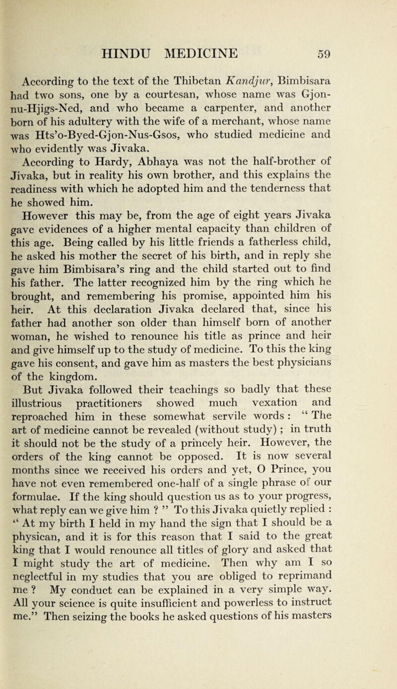 According to the text of the Thibetan Kandjur, Bimbisara had two sons, one by a courtesan, whose name was Gjon- nu-Hjigs-Ned, and who beeame a carpenter, and another born of his adultery with the wife of a merehant, whose name was Hts’o-Byed-Gjon-Nus-Gsos, who studied medieine and who evidently was Jivaka. According to Hardy, Abhaya was not the half-brother of Jivaka, but in reality his own brother, and this explains the readiness with whieh he adopted him and the tenderness that he showed him. However this may be, from the age of eight years Jivaka gave evidenees of a higher mental eapacity than children of this age. Being called by his little friends a fatherless ehild, he asked his mother the secret of his birth, and in reply she gave him Bimbisara’s ring and the child started out to find his father. The latter recognized him by the ring which he brought, and remembering his promise, appointed him his heir. At this deelaration Jivaka declared that, sinee his father had another son older than himself born of another woman, he wished to renounee his title as prince and heir and give himself up to the study of medieine. To this the king gave his eonsent, and gave him as masters the best physicians of the kingdom. But Jivaka followed their teaehings so badly that these illustrious praetitioners showed much vexation and reproached him in these somewhat servile words : “ The art of medieine cannot be revealed (without study) ; in truth it should not be the study of a prineely heir. However, the orders of the king eannot be opposed. It is now several months sinee we received his orders and yet, O Prinee, you have not even remembered one-half of a single phrase of our formulae. If the king should question us as to your progress, what reply can we give him ? ” To this Jivaka quietly replied : ‘‘ At my birth I held in my hand the sign that I should be a physiean, and it is for this reason that I said to the great king that I would renounce all titles of glory and asked that I might study the art of medieine. Then why am I so neglectful in my studies that you are obliged to reprimand me ? My conduct can be explained in a very simple way. All your science is quite insuffieient and powerless to instruct me.” Then seizing the books he asked questions of his masters