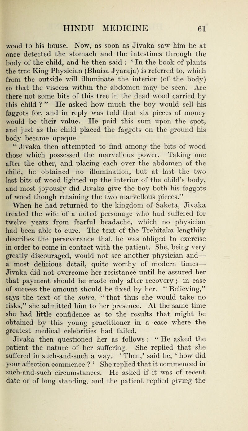 wood to his house. Now, as soon as Jivaka saw him he at once detected the stomach and the intestines through the body of the child, and he then said : ‘ In the book of plants the tree King Physician (Bhaisa Jyaraja) is referred to, which from the outside will illuminate the interior (of the body) so that the viscera within the abdomen may be seen. Are there not some bits of this tree in the dead wood carried by this child ? ” He asked how much the boy would sell his faggots for, and in reply was told that six pieces of money would be their value. He paid this sum upon the spot, and just as the child placed the faggots on the ground his body became opaque. “ Jivaka then attempted to find among the bits of wood those which possessed the marvellous power. Taking one after the other, and placing each over the abdomen of the child, he obtained no illumination, but at last the two last bits of wood lighted up the interior of the child’s body, and most joyously did Jivaka give the boy both his faggots of wood though retaining the two marvellous pieces.” When he had returned to the kingdom of Saketa, Jivaka treated the wife of a noted personage who had suffered for twelve years from fearful headache, which no physician had been able to cure. The text of the Trehitaka lengthily describes the perseverance that he was obliged to exercise in order to come in contact with the patient. She, being very greatly discouraged, would not see another physician and— a most delicious detail, quite worthy of modern times— Jivaka did not overcome her resistance until he assured her that payment should be made only after recovery ; in case of success the amount should be fixed by her. “ Believing,” says the text of the sutra, “ that thus she would take no risks,” she admitted him to her presence. At the same time she had little confidence as to the results that might be obtained by this young practitioner in a case where the greatest medical celebrities had failed. Jivaka then questioned her as follows : “ He asked the patient the nature of her suffering. She replied that she suffered in such-and-such a way. ‘ Then,’ said he, ‘ how did your affection commence ? ’ She replied that it commenced in such-and-such circumstances. He asked if it was of recent date or of long standing, and the patient replied giving the