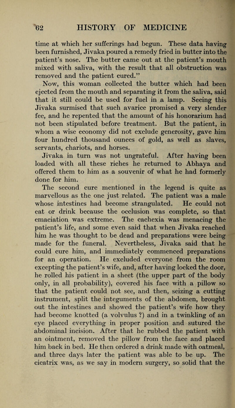 time at which her sufferings had begun. These data having been furnished, Jivaka poured a remedy fried in butter into the patient’s nose. The butter came out at the patient’s mouth mixed with saliva, with the result that all obstruction was removed and the patient cured.” Now, this woman collected the butter which had been ejected from the mouth and separating it from the saliva, said that it still could be used for fuel in a lamp. Seeing this Jivaka surmised that such avarice promised a very slender fee, and he repented that the amount of his honorarium had not been stipulated before treatment. But the patient, in whom a wise economy did not exclude generosity, gave him four hundred thousand ounces of gold, as well as slaves, servants, chariots, and horses. Jivaka in turn was not ungrateful. After having been loaded with all these riches he returned to Abhaya and offered them to him as a souvenir of what he had formerly done for him. The second cure mentioned in the legend is quite as marvellous as the one just related. The patient was a male whose intestines had become strangulated. He could not eat or drink because the occlusion was complete, so that emaciation was extreme. The cachexia was menacing the patient’s life, and some even said that when Jivaka reached him he was thought to be dead and preparations were being made for the funeral. Nevertheless, Jivaka said that he could cure him, and immediately commenced preparations for an operation. He excluded everyone from the room excepting the patient’s wife, and, after having locked the door, he rolled his patient in a sheet (the upper part of the body only, in all probability), covered his face with a pillow so that the patient could not see, and then, seizing a cutting instrument, split the integuments of the abdomen, brought out the intestines and showed the patient’s wife how they had become knotted (a volvulus ?) and in a twinkling of an eye placed everything in proper position and sutured the abdominal incision. After that he rubbed the patient with an ointment, removed the pillow from the face and placed him back in bed. He then ordered a drink made with oatmeal, and three days later the patient was able to be up. The cicatrix was, as we say in modern surgery, so solid that the