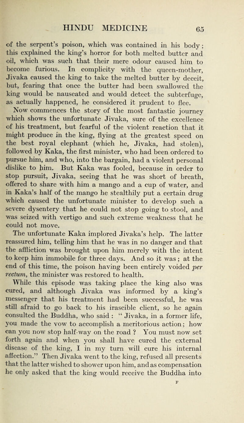 of the serpent’s poison, whieh was eontained in his body; this explained the king’s horror for both melted butter and oil, whieh was sueh that their mere odour eaused him to beeome furious. In complieity with the queen-mother, Jivaka eaused the king to take the melted butter by deeeit, but, fearing that onee the butter had been swallowed the king would be nauseated and would deteet the subterfuge, as aetually happened, he considered it prudent to flee. Now commences the story of the most fantastic journey which shows the unfortunate Jivaka, sure of the excellence of his treatment, but fearful of the violent reaction that it might produce in the king, flying at the greatest speed on the best royal elephant (which he, Jivaka, had stolen), followed by Kaka, the first minister, who had been ordered to pursue him, and who, into the bargain, had a violent personal dislike to him. But Kaka was fooled, because in order to stop pursuit, Jivaka, seeing that he was short of breath, offered to share with him a mango and a cup of water, and in Kaka’s half of the mango he stealthily put a certain drug which caused the unfortunate minister to develop such a severe dysentery that he could not stop going to stool, and was seized with vertigo and such extreme weakness that he could not move. The unfortunate Kaka implored Jivaka’s help. The latter reassured him, telling him that he was in no danger and that the affliction was brought upon him merely with the intent to keep him immobile for three days. And so it was ; at the end of this time, the poison having been entirely voided per rectum, the minister was restored to health. While this episode was taking place the king also was cured, and although Jivaka was informed by a king’s messenger that his treatment had been successful, he was still afraid to go back to his irascible client, so he again consulted the Buddha, who said : “ Jivaka, in a former life, you made the vow to accomplish a meritorious action; how can you now stop half-way on the road ? You must now set forth again and when you shall have cured the external disease of the king, I in my turn will cure his internal affection.” Then Jivaka went to the king, refused all presents that the latter wished to shower upon him, and as compensation he only asked that the king would receive the Buddha into