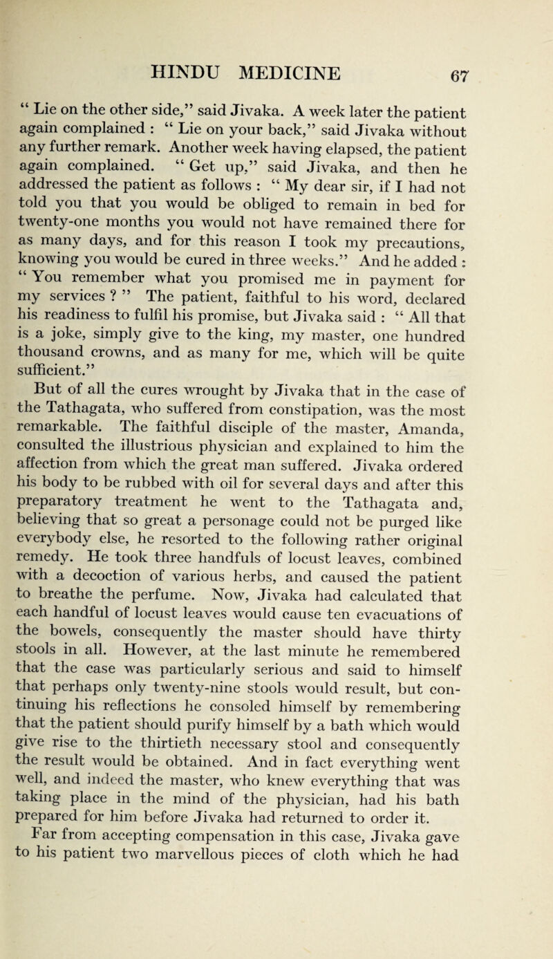 “ Lie on the other side,” said Jivaka. A week later the patient again complained : “ Lie on your back,” said Jivaka without any further remark. Another week having elapsed, the patient again complained. “ Get up,” said Jivaka, and then he addressed the patient as follows : “My dear sir, if I had not told you that you would be obliged to remain in bed for twenty-one months you would not have remained there for as many days, and for this reason I took my precautions, knowing you would be cured in three weeks.” And he added : “You remember what you promised me in payment for my services ? ” The patient, faithful to his word, declared his readiness to fulfil his promise, but Jivaka said : “ All that is a joke, simply give to the king, my master, one hundred thousand crowns, and as many for me, which will be quite sufficient.” But of all the cures wrought by Jivaka that in the case of the Tathagata, who suffered from constipation, was the most remarkable. The faithful disciple of the master, Amanda, consulted the illustrious physician and explained to him the affection from which the great man suffered. Jivaka ordered his body to be rubbed with oil for several days and after this preparatory treatment he went to the Tathagata and, believing that so great a personage could not be purged like everybody else, he resorted to the following rather original remedy. He took three handfuls of locust leaves, combined with a decoction of various herbs, and caused the patient to breathe the perfume. Now, Jivaka had calculated that each handful of locust leaves would cause ten evacuations of the bowels, consequently the master should have thirty stools in all. However, at the last minute he remembered that the case was particularly serious and said to himself that perhaps only twenty-nine stools would result, but con¬ tinuing his reflections he consoled himself by remembering that the patient should purify himself by a bath which would give rise to the thirtieth necessary stool and consequently the result would be obtained. And in fact everything went well, and indeed the master, who knew everything that was taking place in the mind of the physician, had his bath prepared for him before Jivaka had returned to order it. Far from accepting compensation in this case, Jivaka gave to his patient two marvellous pieces of cloth which he had