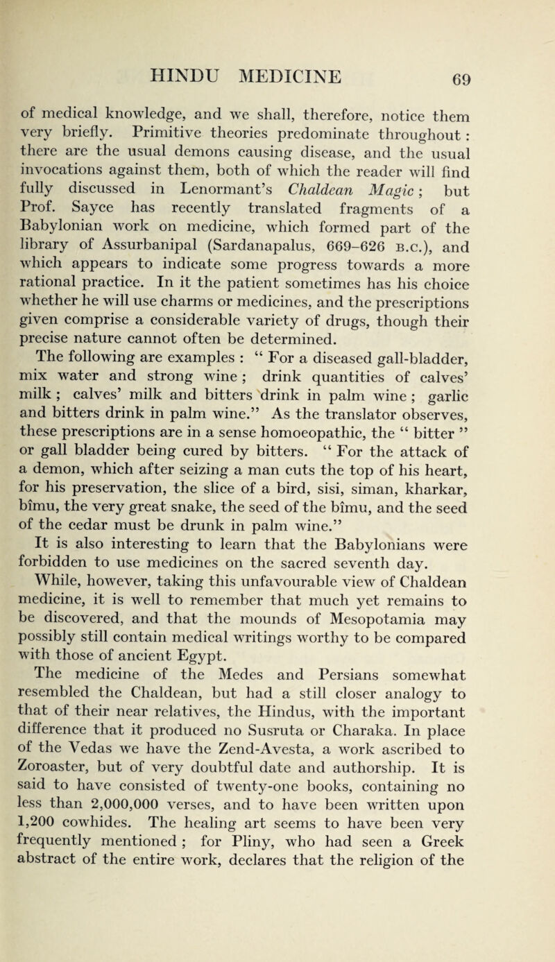 of medical knowledge, and we shall, therefore, notice them very briefly. Primitive theories predominate throughout : there are the usual demons causing disease, and the usual invocations against them, both of which the reader will find fully discussed in Lenormant’s Chaldean Magic; but Prof. Sayce has recently translated fragments of a Babylonian work on medicine, which formed part of the library of Assurbanipal (Sardanapalus, 669-626 B.c.), and which appears to indicate some progress towards a more rational practice. In it the patient sometimes has his choice whether he will use charms or medicines, and the prescriptions given comprise a considerable variety of drugs, though their precise nature cannot often be determined. The following are examples : “ For a diseased gall-bladder, mix water and strong wine; drink quantities of calves’ milk ; calves’ milk and bitters drink in palm wine ; garlic and bitters drink in palm wine.” As the translator observes, these prescriptions are in a sense homoeopathic, the “ bitter ” or gall bladder being cured by bitters. “ For the attack of a demon, which after seizing a man cuts the top of his heart, for his preservation, the slice of a bird, sisi, siman, kharkar, bimu, the very great snake, the seed of the bimu, and the seed of the cedar must be drunk in palm wine.” It is also interesting to learn that the Babylonians were forbidden to use medicines on the sacred seventh day. While, however, taking this unfavourable view of Chaldean medicine, it is well to remember that much yet remains to be discovered, and that the mounds of Mesopotamia may possibly still contain medical writings worthy to be compared with those of ancient Egypt. The medicine of the Medes and Persians somewhat resembled the Chaldean, but had a still closer analogy to that of their near relatives, the Hindus, with the important difference that it produced no Susruta or Charaka. In place of the Vedas we have the Zend-Avesta, a work ascribed to Zoroaster, but of very doubtful date and authorship. It is said to have consisted of twenty-one books, containing no less than 2,000,000 verses, and to have been written upon 1,200 cowhides. The healing art seems to have been very frequently mentioned ; for Pliny, who had seen a Greek abstract of the entire work, declares that the religion of the