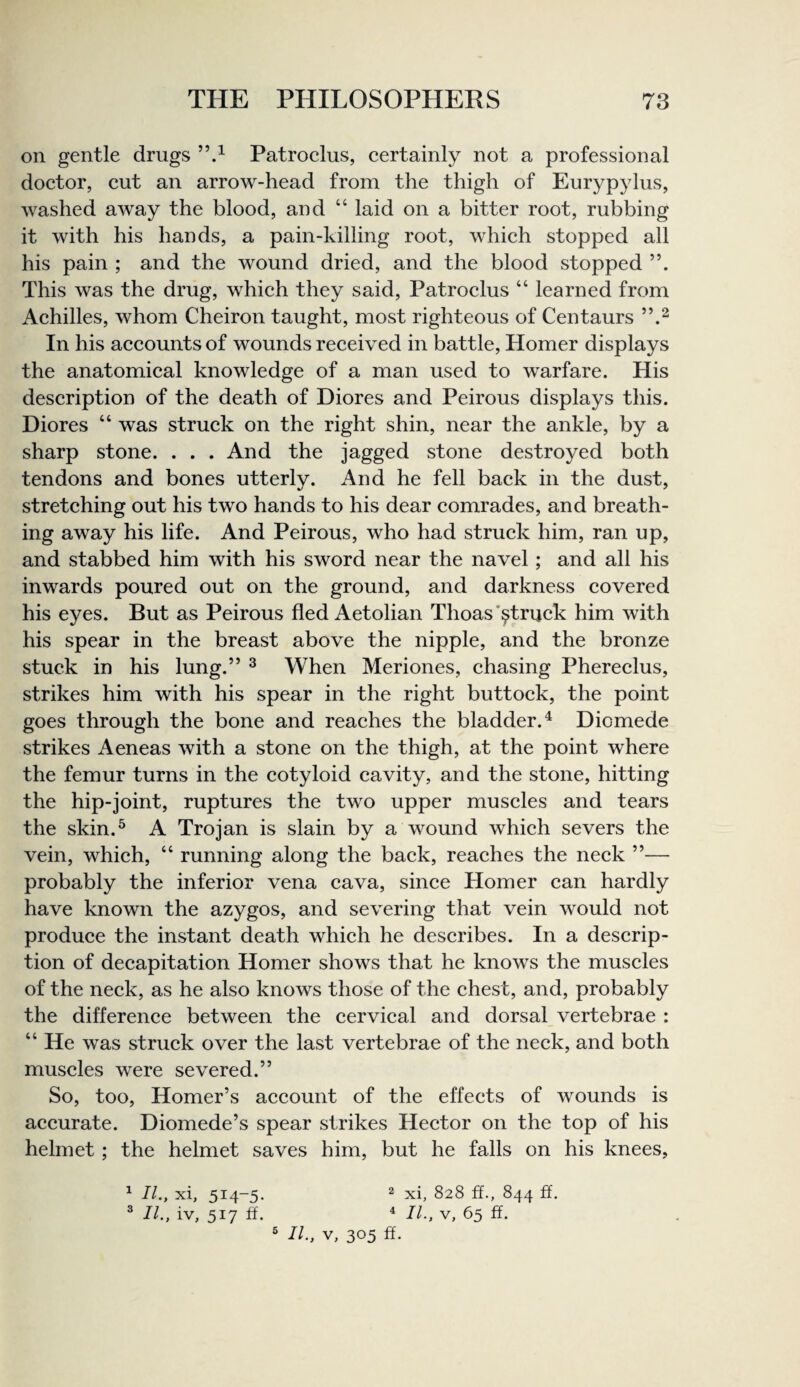 on gentle drugs Patroelus, eertainly not a professional doetor, cut an arrow-head from the thigh of Eurypylus, washed away the blood, and “ laid on a bitter root, rubbing it with his hands, a pain-killing root, which stopped all his pain ; and the wound dried, and the blood stopped This was the drug, which they said, Patroelus “ learned from Achilles, whom Cheiron taught, most righteous of Centaurs In his accounts of wounds received in battle, Homer displays the anatomical knowledge of a man used to warfare. His description of the death of Diores and Peirous displays this. Diores “ was struck on the right shin, near the ankle, by a sharp stone. . . . And the jagged stone destroyed both tendons and bones utterly. And he fell back in the dust, stretching out his two hands to his dear comrades, and breath¬ ing away his life. And Peirous, who had struck him, ran up, and stabbed him with his sword near the navel; and all his inwards poured out on the ground, and darkness covered his eyes. But as Peirous fled Aetolian Thoas’^truck him with his spear in the breast above the nipple, and the bronze stuck in his lung.” ^ When Meriones, chasing Phereclus, strikes him with his spear in the right buttock, the point goes through the bone and reaches the bladder.^ Diomede strikes Aeneas with a stone on the thigh, at the point where the femur turns in the cotyloid cavity, and the stone, hitting the hip-joint, ruptures the two upper muscles and tears the skin.^ A Trojan is slain by a wound which severs the vein, which, “ running along the back, reaches the neck ”— probably the inferior vena cava, since Homer can hardly have known the azygos, and severing that vein would not produce the instant death which he describes. In a descrip¬ tion of decapitation Homer shows that he knows the muscles of the neck, as he also knows those of the chest, and, probably the difference between the cervical and dorsal vertebrae : “ He was struck over the last vertebrae of the neck, and both muscles were severed.” So, too, Homer’s account of the effects of wounds is accurate. Diomede’s spear strikes Hector on the top of his helmet; the helmet saves him, but he falls on his knees, 2 xi, 828 ff., 844 ft'. ^ II., V, 65 ft. ® II., V, 305 ft. 1 II., xi, 514-5- ® II., iv, 517 ft.