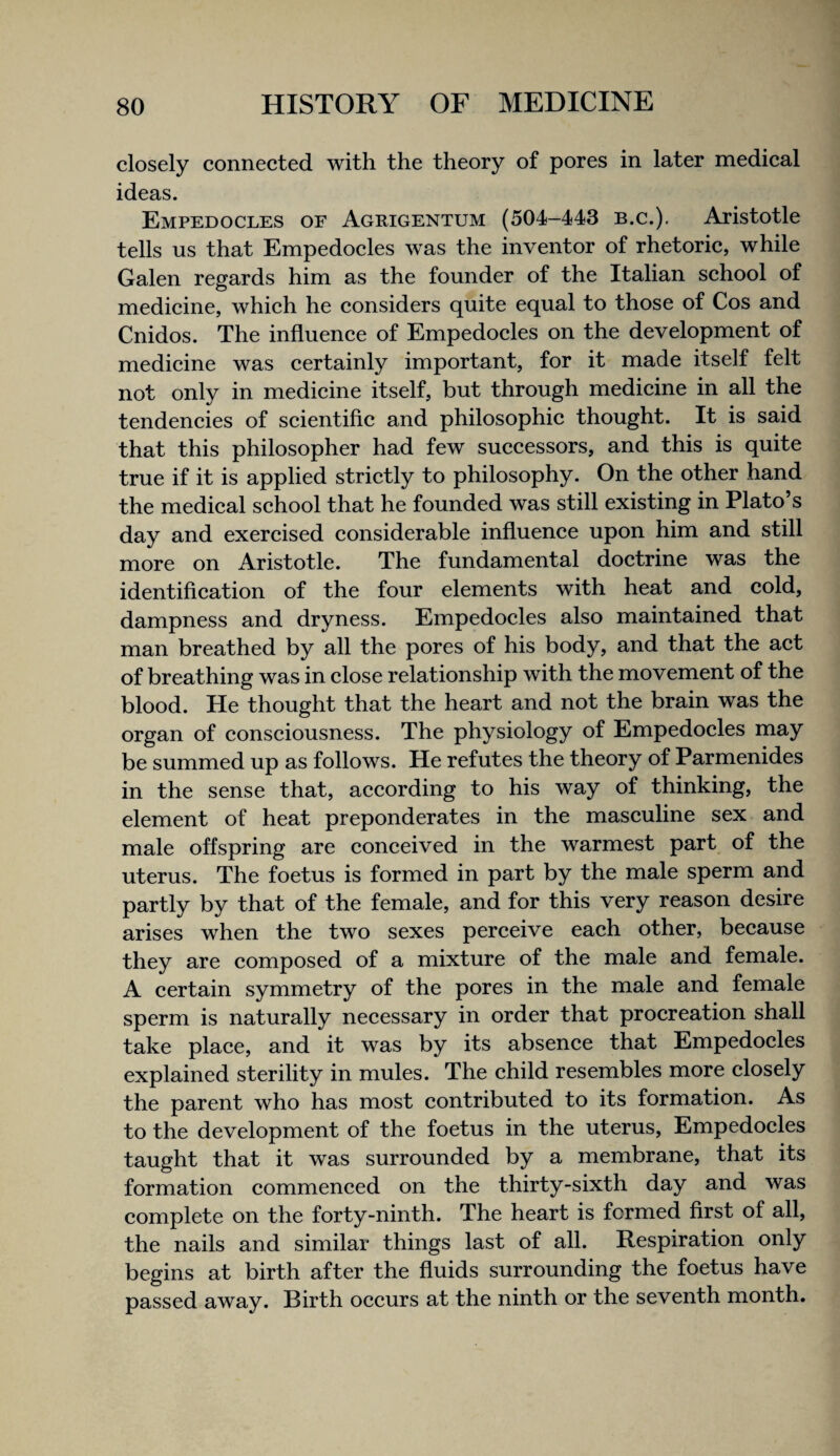 closely connected with the theory of pores in later medical ideas. Empedocles of Agrigentum (504-443 b.c.), Aristotle tells us that Empedoeles was the inventor of rhetoric, while Galen regards him as the founder of the Italian school of medicine, whieh he considers quite equal to those of Cos and Cnidos. The influenee of Empedoeles on the development of medieine was certainly important, for it made itself felt not only in medieine itself, but through medieine in all the tendeneies of scientific and philosophic thought. It is said that this philosopher had few successors, and this is quite true if it is applied strictly to philosophy. On the other hand the medical school that he founded was still existing in Plato’s day and exercised eonsiderable influence upon him and still more on Aristotle. The fundamental doctrine was the identification of the four elements with heat and cold, dampness and dryness. Empedocles also maintained that man breathed by all the pores of his body, and that the act of breathing was in close relationship with the movement of the blood. He thought that the heart and not the brain was the organ of conseiousness. The physiology of Empedoeles may be summed up as follows. He refutes the theory of Parmenides in the sense that, aceording to his way of thinking, the element of heat preponderates in the masculine sex and male offspring are coneeived in the warmest part of the uterus. The foetus is formed in part by the male sperm and partly by that of the female, and for this very reason desire arises when the two sexes pereeive each other, because they are composed of a mixture of the male and female. A certain symmetry of the pores in the male and female sperm is naturally necessary in order that procreation shall take plaee, and it was by its absenee that Empedocles explained sterility in mules. The ehild resembles more closely the parent who has most contributed to its formation. As to the development of the foetus in the uterus, Empedocles taught that it was surrounded by a membrane, that its formation eommeneed on the thirty-sixth day and was complete on the forty-ninth. The heart is formed first of all, the nails and similar things last of all. Respiration only begins at birth after the fluids surrounding the foetus have passed away. Birth oeeurs at the ninth or the seventh month.