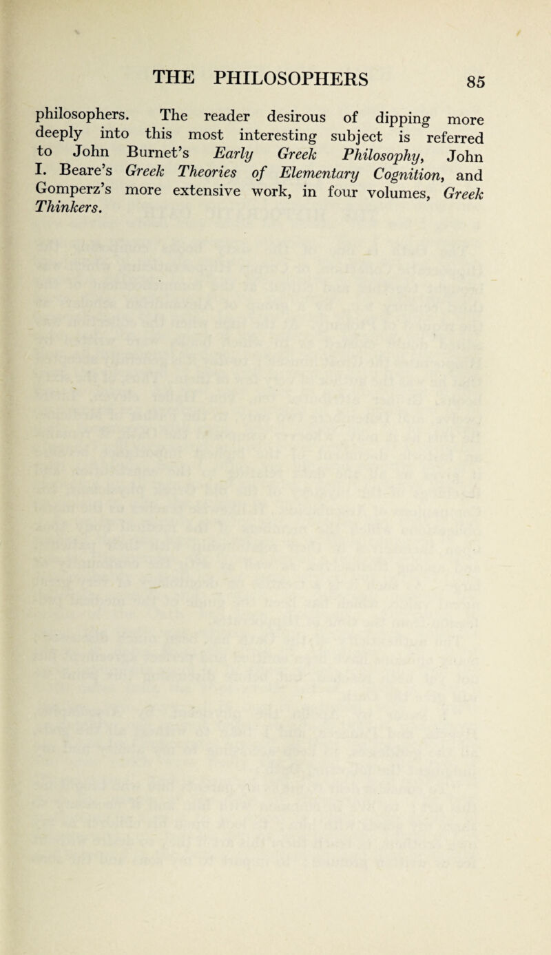 philosophers. The reader desirous of dipping more deeply into this most interesting subject is referred to John Burnet’s Early Greek Philosophy, John I. Beare’s Greek Theories of Elementary Cognition, and Gomperz’s more extensive work, in four volumes, Greek Thinkers.